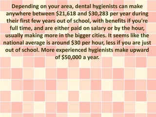 Depending on your area, dental hygienists can make
 anywhere between $21,618 and $30,283 per year during
 their first few years out of school, with benefits if you're
   full time, and are either paid on salary or by the hour,
 usually making more in the bigger cities. It seems like the
national average is around $30 per hour, less if you are just
 out of school. More experienced hygienists make upward
                      of $50,000 a year.
 