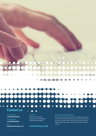 © 2014 Foursys. All rights reserved
20 years of IT security excellence
We live for IT security, we think about it 24/7, we breathe it, eat it, we are it.
It’s what we do; it’s why we’re here and at your service to protect you from
the bad guys. It doesn’t matter if you’re an NHS, government, education,
SMB or enterprise organisation – we’ve had all of your backs for over two
decades.
Head Office
2 Stow Court, Stow Road
Stow-Cum-Quy, Cambridgeshire
CB25 9AS, United Kingdom
www.foursys.co.uk
Main Switchboard
+44 (0)1223 810910
Technical Support
+44 (0)1223 810911
Email
enquiries@foursys.co.uk
Contact us
Guide Book
 