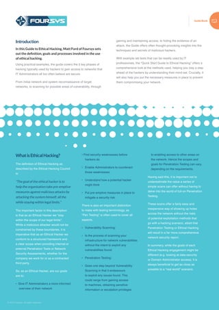 Guide Book
© 2015 Foursys. All rights reserved
WhatisEthicalHacking?
The definition of Ethical Hacking as
described by the Ethical Hacking Council
is:
“The goal of the ethical hacker is to
help the organisation take pre-emptive
measures against malicious attacks by
attacking the system himself; all the
while staying within legal limits.”
The important factor in this description
is that as an Ethical Hacker we “stay
within the scope of our legal limits”.
While a malicious attacker would not be
constrained by these boundaries, it is
imperative that as an Ethical Hacker we
conform to a structured framework and
a clear scope when providing internal or
external Penetration Tests or Network
Security Assessments, whether for the
company we work for or as a contracted
third party.
So, as an Ethical Hacker, are our goals
are to:
• Give IT Administrators a more informed
overview of their network
• Find security weaknesses before
hackers do
•	 Enable Administrators to counteract
those weaknesses
•	 Understand how a potential hacker
might think
•	 Put pre-emptive measures in place to
mitigate a security risk.
There is also an important distinction
to make with testing terminology, as
“Pen Testing” is often used to cover all
aspects.
•	 Vulnerability Scanning:
•	 Is the process of scanning your
infrastructure for network vulnerabilities
without the intent to exploit any
vulnerabilities found.
•	 Penetration Testing:
•	 Goes one step beyond Vulnerability
Scanning in that it endeavours
to exploit any issues found. This
could range from gaining access
to machines, obtaining sensitive
information or escalation privileges
to enabling access to other areas on
the network. Hence the scopes and
goals for Penetration Testing can vary,
depending on the requirements.
Having said this, it is important not to
underestimate the value a series of
simple scans can offer without having to
delve into the world of full-on Penetration
Testing.
These scans offer a fairly easy and
inexpensive way of showing up holes
across the network without the risks
of potential exploitation methods that
go with a hacking scenario, albeit that
Penetration Testing or Ethical Hacking
will result in a far more comprehensive
network security report.
In summary, while the goals of each
Ethical Hacking engagement might be
different (e.g. looking at data security
or Domain Administrator access), it is
always beneficial to get as close as
possible to a “real world” scenario.
Introduction
In this Guide to Ethical Hacking, Matt Ford of Foursys sets
out the definition, goals and processes involved in the use
of ethical hacking.
Using practical examples, the guide covers the 5 key phases of
hacking typically used by hackers to gain access to networks that
IT Administrators all too often believe are secure.
From initial network and system reconnaissance of target
networks, to scanning for possible areas of vulnerability, through
gaining and maintaining access, to hiding the evidence of an
attack, the Guide offers often thought-provoking insights into the
techniques and secrets of malicious hackers.
With example lab tests that can be readily used by IT
professionals, the “Quick Start Guide to Ethical Hacking” offers a
comprehensive look at the methods used, helping you stay a step
ahead of the hackers by understanding their mind-set. Crucially, it
will also help you put the necessary measures in place to prevent
them compromising your network.
 