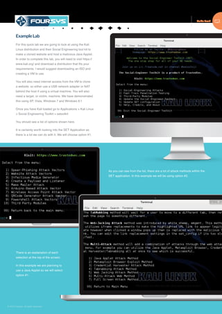 Guide Book
© 2015 Foursys. All rights reserved
ExampleLab
For this quick lab we are going to look at using the Kali
Linux distribution and their Social Engineering tool kit to
make a cloned website and host a malicious Java Applet.
In order to complete this lab, you will need to visit https://
www.kali.org/ and download a distribution that fits your
requirements. I would suggest downloading an ISO and
creating a VM to use.
You will also need internet access from the VM to clone
a website, so either use a USB network adapter or NAT
behind the host if using a virtual machine. You will also
need a target, or victim, machine. We have demonstrated
this using XP, Vista, Windows 7 and Windows 8.1
Once you have Kali loaded go to Applications > Kali Linux
> Social Engineering Toolkit > setoolkit
You should see a list of options shown here.
It is certainly worth looking into the SET Application as
there is a lot we can do with it. We will choose option #1.
As you can see from the list, there are a lot of attack methods within the
SET application. In this example we will be using option #2.
There is an explanation of each
selection at the top of the screen.
In this example we are planning to
use a Java Applet so we will select
option #1.
 