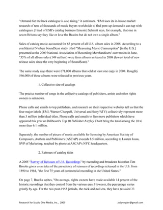 "Demand for the back catalogue is also rising," it continues. "EMI uses its in-house market
research of tens of thousands of music buyers worldwide to find pent-up demand it can tap with
catalogues. [Head of EMI's catalog business Ernesto] Schmitt says, for example, that one in
seven Britons say they like or love the Beatles but do not own a single album."
Sales of catalog music accounted for 65 percent of all U.S. album sales in 2008. According to a
confidential Nielsen SoundScan study titled "Measuring Music Consumption" [in the U.S.]
presented at the 2009 National Association of Recording Merchandisers' convention in June,
"35% of all album sales (149 million) were from albums released in 2008 (lowest total of new
release sales since the very beginning of SoundScan)."
The same study says there were 671,000 albums that sold at least one copy in 2008. Roughly
566,000 of these albums were released in previous years.
1. Collective size of catalogs
The precise number of songs in the collective catalogs of publishers, artists and other rights
owners is unknown.
Phone calls and emails to top publishers, and research on their respective websites tell us that the
four major labels (EMI, Warner/Chappell, Universal and Sony/ATV) collectively represent more
than 5 million individual titles. Phone calls and emails to five more publishers which have
appeared this year on Billboard's Top 10 Publisher Airplay Chart bring the total among the 10 to
more than 6.1 million.
Separately, the number of pieces of music available for licensing by American Society of
Composers, Authors and Publishers (ASCAP) exceeds 8.5 million, according to Lauren Iossa,
SVP of Marketing, reached by phone at ASCAP's NYC headquarters.
2. Reissues of catalog titles
A 2005 "Survey of Reissues of U.S. Recordings" by recording and broadcast historian Tim
Brooks gives us an idea of the prevalence of reissues of recordings released in the U.S. from
1890 to 1964, "the first 75 years of commercial recording in the United States."
On page 7, Brooks writes, "On average, rights owners have made available 14 percent of the
historic recordings that they control from the various eras. However, the percentage varies
greatly by age. For the two post-1955 periods, the rock-and-roll era, they have reissued 33
Research	
  for	
  Studio	
  One	
  Media,	
  Inc.,	
  	
  2009	
  	
  	
  	
  	
  	
  	
  	
  	
  	
  	
  	
  	
  	
  	
  	
  	
  	
  	
  	
  	
  	
  	
  	
  	
  	
  	
  	
  	
  	
  	
  	
  	
  	
  	
  	
  	
  	
  	
  	
  	
  	
  	
  	
  	
  	
  	
  	
  	
  	
  	
  	
  	
  	
  	
  	
  	
  	
  	
  	
  	
  	
  	
  	
  	
  	
  	
  	
  	
  	
  	
  	
  	
  	
  	
  	
  	
  	
  	
  	
  	
  	
  	
  	
  	
  	
  	
  judysnyder@gmail.com
 