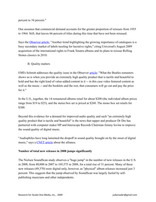percent to 34 percent."
One assumes that commercial demand accounts for the greater proportion of reissues from 1955
to 1964. Still, that leaves 66 percent of titles during this time that have not been reissued.
Says the Observer article, "Another trend highlighting the growing importance of catalogues is a
busy secondary market of labels tussling for lucrative rights," citing Universal's August 2009
acquisition of the international rights to Frank Sinatra albums and its plans to reissue Rolling
Stones classics in 2010.
B. Quality matters
EMI's Schmitt addresses the quality issue in the Observer article: "What the Beatles remasters
shows us is when you provide an extremely high quality product that is tactile and beautiful to
hold and has the right kind of value-added content in it -- in this case video featured content as
well as the music -- and the booklets and the rest, that consumers will go out and pay the price
for it."
In the U.S., together, the 14 remastered albums retail for about $200 (the individual album prices
range from $19 to $25), and the stereo box set is priced at $260. The mono box set retails for
$300.
Beyond this evidence for a demand for improved audio quality and such "an extremely high
quality product that is tactile and beautiful" is the news that rapper and producer Dr Dre has
partnered with computer maker HP and Interscope Records Chairman Jimmy Iovine to improve
the sound quality of digital music.
"Audiophiles have long lamented the dropoff in sound quality brought on by the onset of digital
music," says a CNET article about the alliance.
Number of total new releases in 2008 jumps significantly
The Nielsen SoundScan study observes a "huge jump" in the number of new releases in the U.S.
in 2008, from 80,000 in 2007 to 105,575 in 2008, for a total rise of 31 percent. Many of these
new releases (49,370) were digital-only, however, as "physical" album releases increased just 3
percent. This suggests that the jump observed by SoundScan was largely fueled by self-
publishing musicians and other independents.
Research	
  for	
  Studio	
  One	
  Media,	
  Inc.,	
  	
  2009	
  	
  	
  	
  	
  	
  	
  	
  	
  	
  	
  	
  	
  	
  	
  	
  	
  	
  	
  	
  	
  	
  	
  	
  	
  	
  	
  	
  	
  	
  	
  	
  	
  	
  	
  	
  	
  	
  	
  	
  	
  	
  	
  	
  	
  	
  	
  	
  	
  	
  	
  	
  	
  	
  	
  	
  	
  	
  	
  	
  	
  	
  	
  	
  	
  	
  	
  	
  	
  	
  	
  	
  	
  	
  	
  	
  	
  	
  	
  	
  	
  	
  	
  	
  	
  	
  	
  judysnyder@gmail.com
 