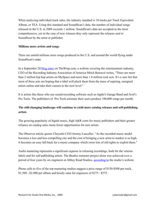When analyzing individual track sales, the industry standard is 10 tracks per Track Equivalent
Album, or TEA. Using this standard and SoundScan’s data, the number of individual songs
released in the U.S. in 2008 exceeds 1 million. SoundScan's data are accepted as the most
comprehensive, yet in the case of new releases they only represent the releases sent to
SoundScan by the artist or publisher.
Millions more artists and songs
There are untold millions more songs produced in the U.S. and around the world flying under
SoundScan's radar.
In a September 20 blog entry on TheWrap.com, a website covering the entertainment industry,
CEO of the Recording Industry Association of America Mitch Bainwol writes, "There are more
than 2 million hip hop artists on MySpace and more than 1.8 million rock acts. It’s a sure bet that
most of these acts are hoping that a label will pluck them from the mass of aspiring, unsigned
artists online and take their careers to the next level."
It is artists like these who use sound-recording software such as Apple's Garage Band and Avid’s
Pro Tools. The publishers of Pro Tools estimate their users produce 100,000 songs per month.
The still-changing landscape will continue to yield more catalog releases and self-publishing
artists
The growing popularity of digital music, high A&R costs for music publishers and their greater
reliance on catalog sales mean fewer opportunities for new artists.
The Observer article quotes Chrysalis CEO Jeremy Lascelles: “As the recorded music model
becomes a less and less compelling one and the cost of bringing a new artist to market is so high,
it becomes an easy fall-back for a music company which owns lots of old rights to exploit them.”
Audio mastering represents a significant expense in releasing recordings, both for the veteran
labels and for self-publishing artists. The Beatles remaster project alone was achieved over a
period of four years by six engineers at Abbey Road Studios, according to the studio’s website.
Phone calls to five of the top mastering studios suggest a price range of $150-$500 per track,
$1,500 - $2,900 per album and hourly rates for engineers of $275 - $575.
Research	
  for	
  Studio	
  One	
  Media,	
  Inc.,	
  	
  2009	
  	
  	
  	
  	
  	
  	
  	
  	
  	
  	
  	
  	
  	
  	
  	
  	
  	
  	
  	
  	
  	
  	
  	
  	
  	
  	
  	
  	
  	
  	
  	
  	
  	
  	
  	
  	
  	
  	
  	
  	
  	
  	
  	
  	
  	
  	
  	
  	
  	
  	
  	
  	
  	
  	
  	
  	
  	
  	
  	
  	
  	
  	
  	
  	
  	
  	
  	
  	
  	
  	
  	
  	
  	
  	
  	
  	
  	
  	
  	
  	
  	
  	
  	
  	
  	
  	
  judysnyder@gmail.com
 