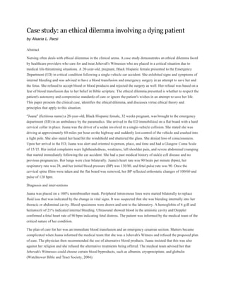 Case study: an ethical dilemma involving a dying patient
by Alsacia L. Pacsi
Abstract
Nursing often deals with ethical dilemmas in the clinical arena. A case study demonstrates an ethical dilemma faced
by healthcare providers who care for and treat Jehovah's Witnesses who are placed in a critical situation due to
medical life-threatening situations. A 20-year-old, pregnant, Black Hispanic female presented to the Emergency
Department (ED) in critical condition following a single-vehicle car accident. She exhibited signs and symptoms of
internal bleeding and was advised to have a blood transfusion and emergency surgery in an attempt to save her and
the fetus. She refused to accept blood or blood products and rejected the surgery as well. Her refusal was based on a
fear of blood transfusion due to her belief in Bible scripture. The ethical dilemma presented is whether to respect the
patient's autonomy and compromise standards of care or ignore the patient's wishes in an attempt to save her life.
This paper presents the clinical case, identifies the ethical dilemma, and discusses virtue ethical theory and
principles that apply to this situation.
"Juana" (fictitious name) a 20-year-old, Black Hispanic female, 32 weeks pregnant, was brought to the emergency
department (ED) in an ambulance by the paramedics. She arrived in the ED immobilized on a flat board with a hard
cervical collar in place. Juana was the driver of a sedan involved in a single-vehicle collision. She stated she was
driving at approximately 60 miles per hour on the highway and suddenly lost control of the vehicle and crashed into
a light pole. She also stated her head hit the windshield and shattered the glass. She denied loss of consciousness.
Upon her arrival in the ED, Juana was alert and oriented to person, place, and time and had a Glasgow Coma Scale
of 15/15. Her initial complaints were lightheadedness, weakness, left shoulder pain, and severe abdominal cramping
that started immediately following the car accident. She had a past medical history of sickle cell disease and no
previous pregnancies. Her lungs were clear bilaterally. Juana's heart rate was 90 beats per minute (bpm), her
respiratory rate was 28, and her initial blood pressure (BP) was 130/80, and fetal pulse rate was 90. Once the
cervical spine films were taken and the flat board was removed, her BP reflected orthostatic changes of 100/60 and
pulse of 120 bpm.
Diagnosis and interventions
Juana was placed on a 100% nonrebreather mask. Peripheral intravenous lines were started bilaterally to replace
fluid loss that was indicated by the change in vital signs. It was suspected that she was bleeding internally into her
thoracic or abdominal cavity. Blood specimens were drawn and sent to the laboratory. A hemoglobin of 6 g/dl and
hematocrit of 21% indicated internal bleeding. Ultrasound showed blood in the amniotic cavity and Doppler
confirmed a fetal heart rate of 90 bpm indicating fetal distress. The patient was informed by the medical team of the
critical nature of her condition.
The plan of care for her was an immediate blood transfusion and an emergency cesarean section. Matters became
complicated when Juana informed the medical team that she was a Jehovah's Witness and refused the proposed plan
of care. The physician then recommended the use of alternative blood products. Juana insisted that this was also
against her religion and she refused the alternative treatments being offered. The medical team advised her that
Jehovah's Witnesses could choose certain blood byproducts, such as albumin, cryoprecipitate, and globulin
(Watchtower Bible and Tract Society, 2004).
 