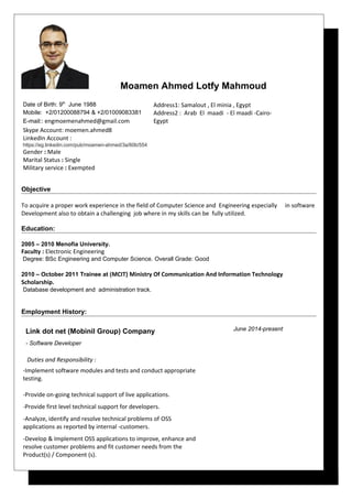 Moamen Ahmed Lotfy Mahmoud
Date of Birth: 9th
June 1988
Mobile: +2/01200088794 & +2/01009083381
E-mail:: engmoemenahmed@gmail.com 
Skype Account: moemen.ahmed8
LinkedIn Account :
https://eg.linkedin.com/pub/moamen-ahmed/3a/60b/554
Gender : Male
Marital Status : Single
Military service : Exempted
Address1: Samalout , El minia , Egypt
Address2 : Arab El maadi - El maadi -Cairo-
Egypt
Objective
To acquire a proper work experience in the field of Computer Science and Engineering especially in software
Development also to obtain a challenging job where in my skills can be fully utilized.
Education:
2005 – 2010 Menofia University.
Faculty : Electronic Engineering
Degree: BSc Engineering and Computer Science. Overall Grade: Good
2010 – October 2011 Trainee at (MCIT) Ministry Of Communication And Information Technology
Scholarship.
Database development and administration track.
Employment History:
Link dot net (Mobinil Group) Company
- Software Developer
Duties and Responsibility :
-Implement software modules and tests and conduct appropriate
testing.
-Provide on-going technical support of live applications.
-Provide first level technical support for developers.
-Analyze, identify and resolve technical problems of OSS
applications as reported by internal -customers.
-Develop & Implement OSS applications to improve, enhance and
resolve customer problems and fit customer needs from the
Product(s) / Component (s).
June 2014-present
 