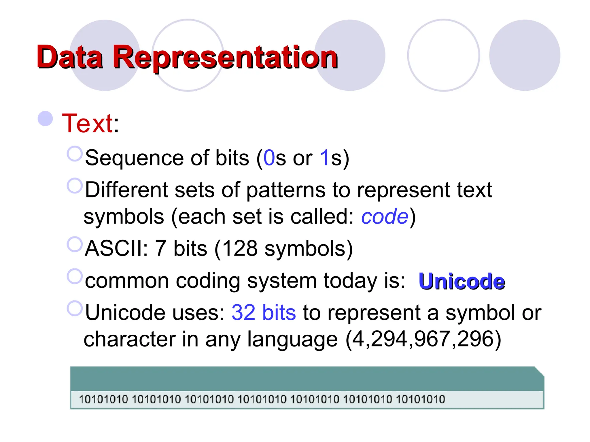 Data Representation
Data Representation
Text:
Sequence of bits (0s or 1s)
Different sets of patterns to represent text
symbols (each set is called: code)
ASCII: 7 bits (128 symbols)
common coding system today is:
Unicode uses: 32 bits to represent a symbol or
character in any language
Unicode
Unicode
(4,294,967,296)
 