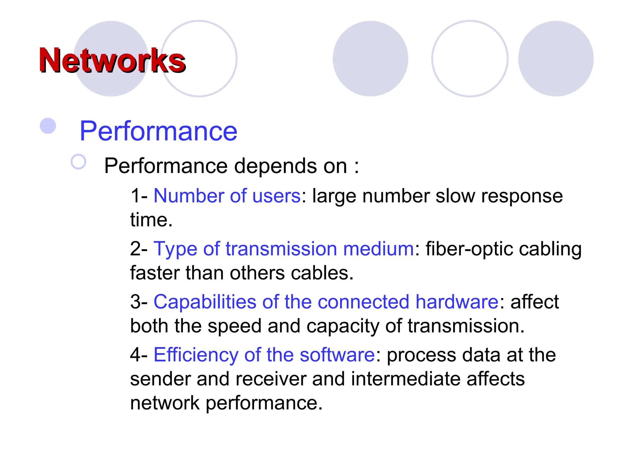 Networks
Networks
 Performance
 Performance depends on :
1- Number of users: large number slow response
time.
2- Type of transmission medium: fiber-optic cabling
faster than others cables.
3- Capabilities of the connected hardware: affect
both the speed and capacity of transmission.
4- Efficiency of the software: process data at the
sender and receiver and intermediate affects
network performance.
 