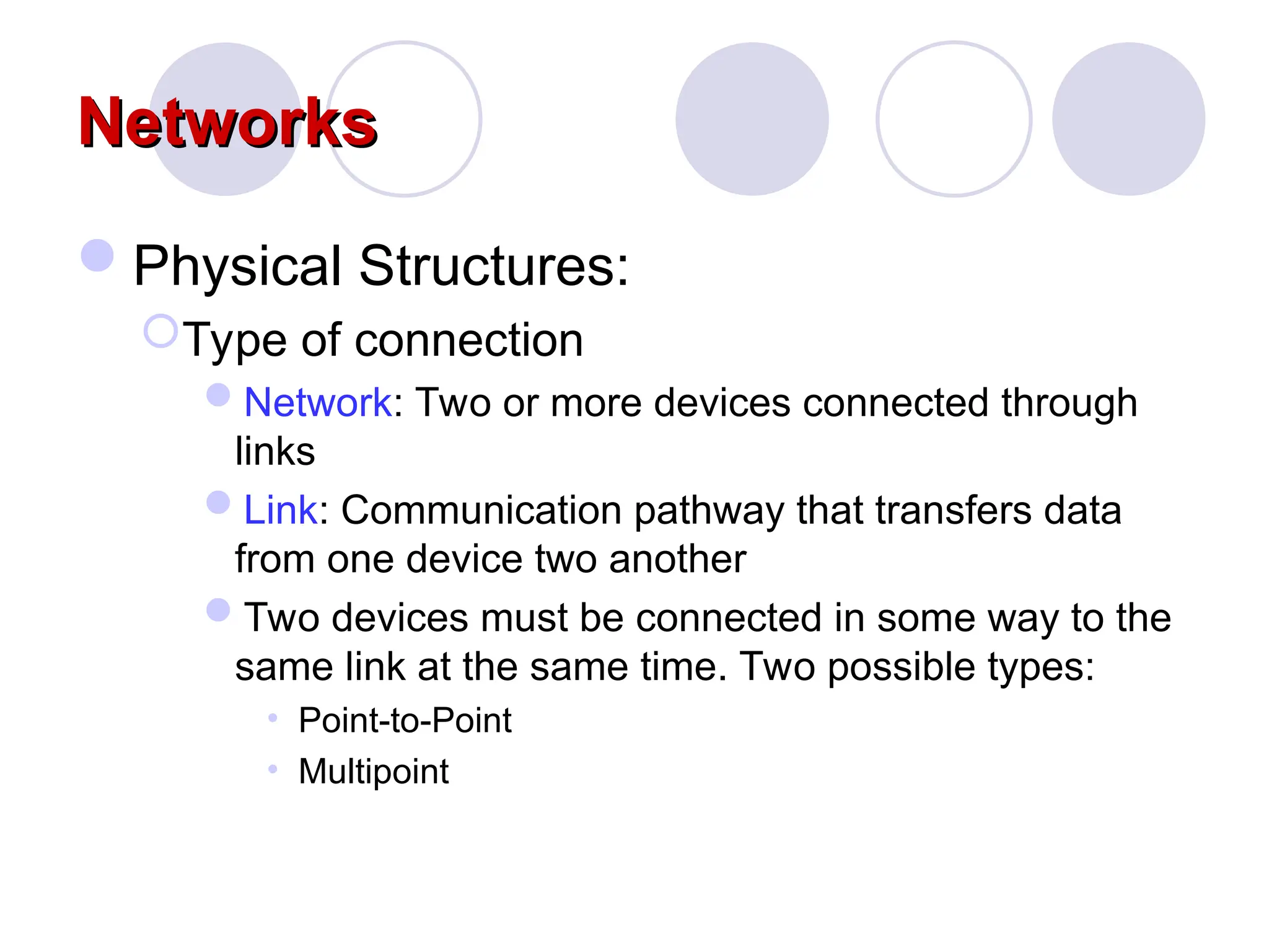 Networks
Networks
Physical Structures:
Type of connection
Network: Two or more devices connected through
links
Link: Communication pathway that transfers data
from one device two another
Two devices must be connected in some way to the
same link at the same time. Two possible types:
• Point-to-Point
• Multipoint
 