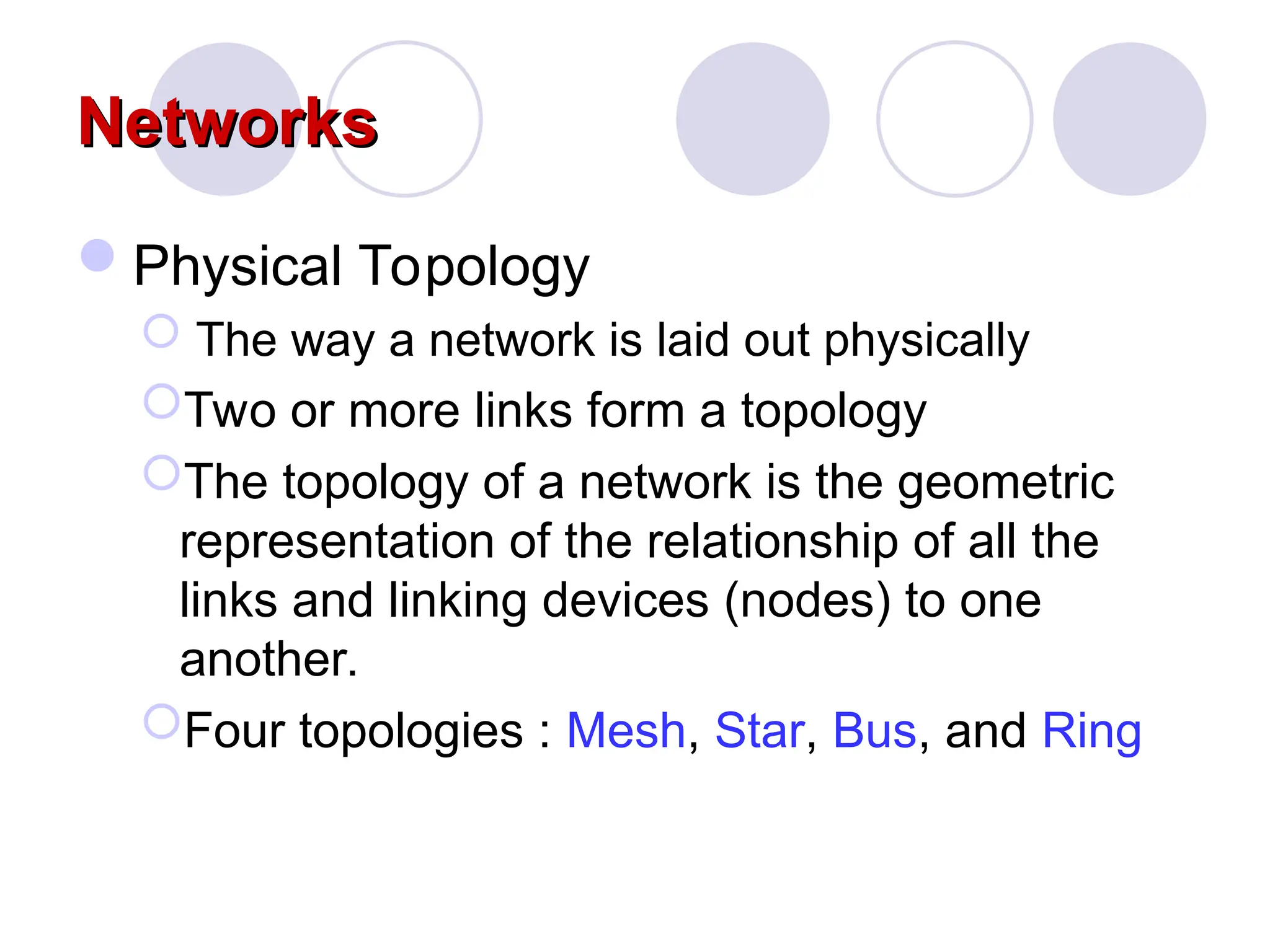 Networks
Networks
Physical Topology
 The way a network is laid out physically
Two or more links form a topology
The topology of a network is the geometric
representation of the relationship of all the
links and linking devices (nodes) to one
another.
Four topologies : Mesh, Star, Bus, and Ring
 