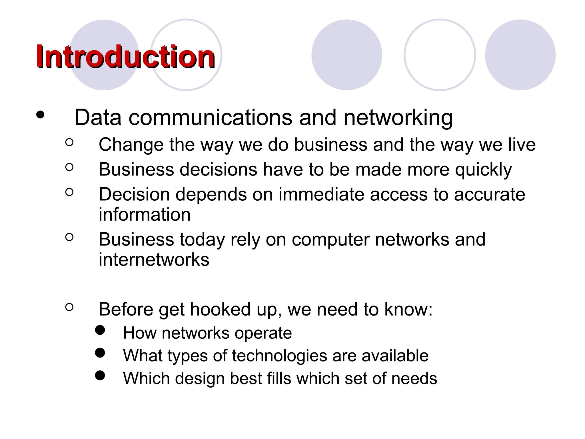 Introduction
Introduction
 Data communications and networking
 Change the way we do business and the way we live
 Business decisions have to be made more quickly
 Decision depends on immediate access to accurate
information
 Business today rely on computer networks and
internetworks
 Before get hooked up, we need to know:
 How networks operate
 What types of technologies are available
 Which design best fills which set of needs
 