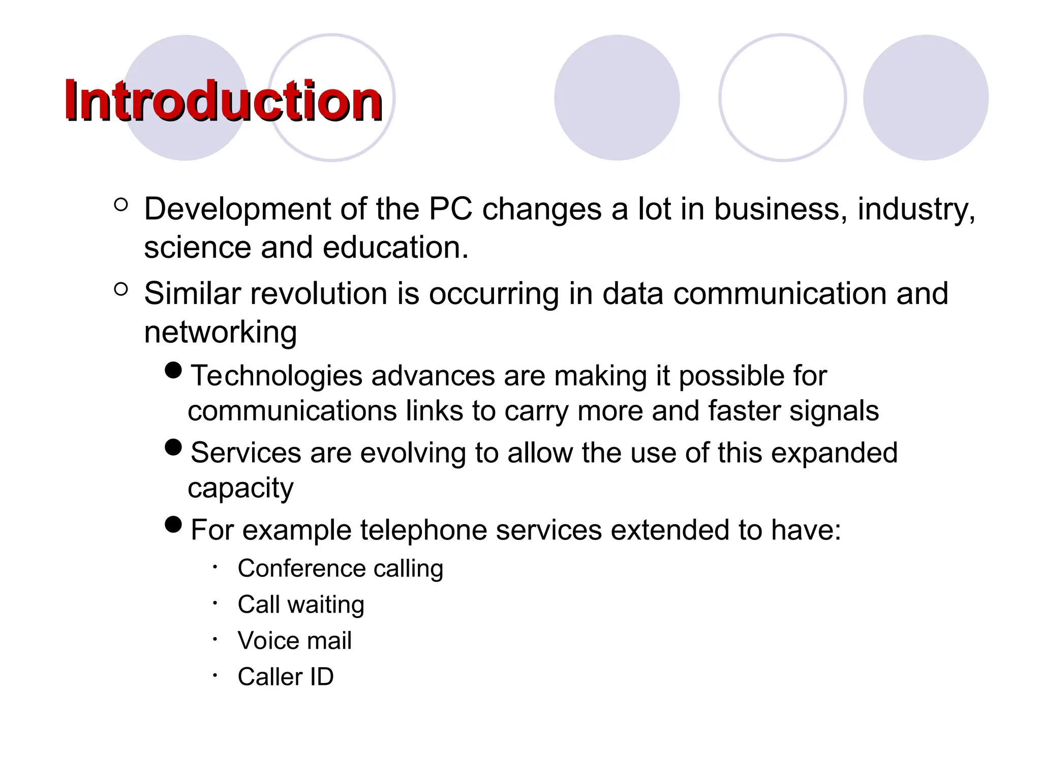 Introduction
Introduction
 Development of the PC changes a lot in business, industry,
science and education.
 Similar revolution is occurring in data communication and
networking
Technologies advances are making it possible for
communications links to carry more and faster signals
Services are evolving to allow the use of this expanded
capacity
For example telephone services extended to have:
• Conference calling
• Call waiting
• Voice mail
• Caller ID
 