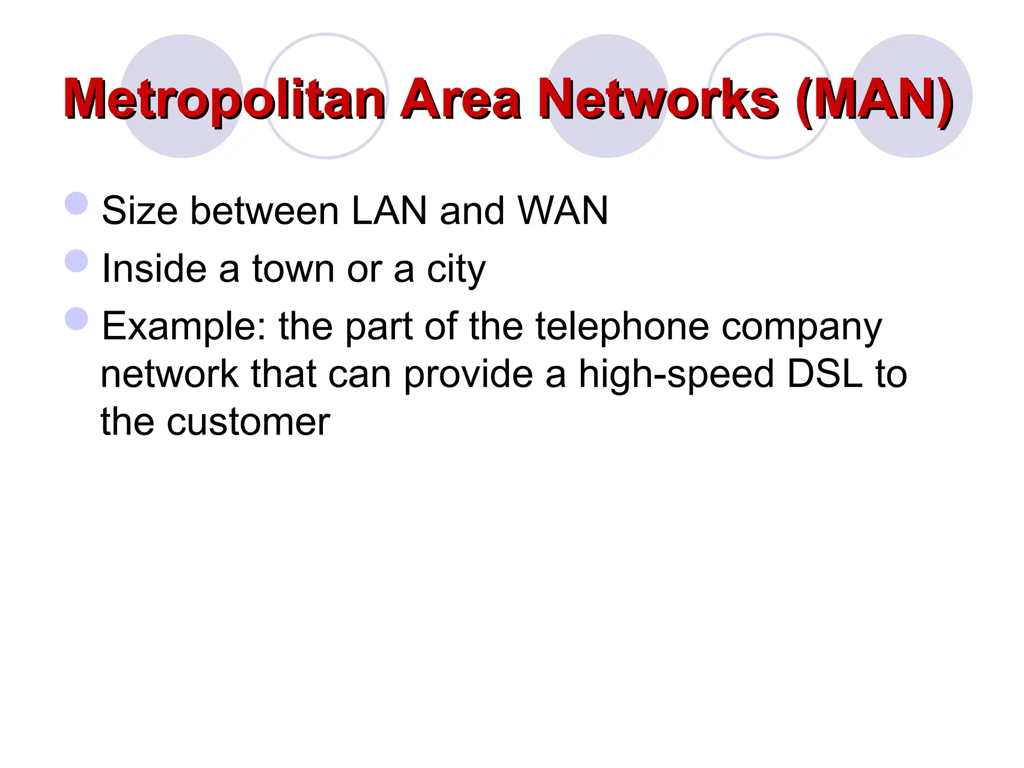 Metropolitan Area Networks (MAN)
Metropolitan Area Networks (MAN)
Size between LAN and WAN
Inside a town or a city
Example: the part of the telephone company
network that can provide a high-speed DSL to
the customer
 
