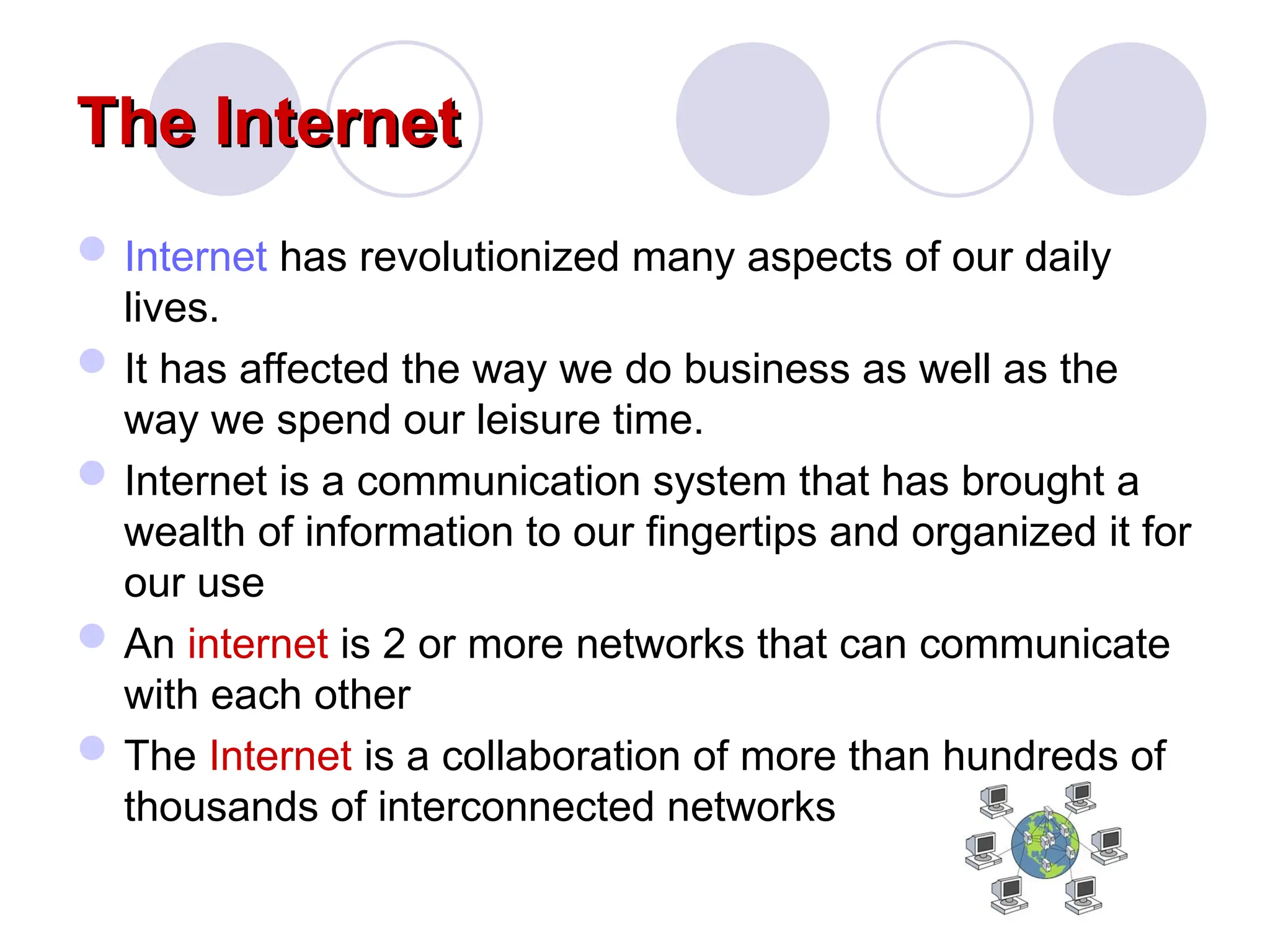 The Internet
The Internet
Internet has revolutionized many aspects of our daily
lives.
It has affected the way we do business as well as the
way we spend our leisure time.
Internet is a communication system that has brought a
wealth of information to our fingertips and organized it for
our use
An internet is 2 or more networks that can communicate
with each other
The Internet is a collaboration of more than hundreds of
thousands of interconnected networks
 