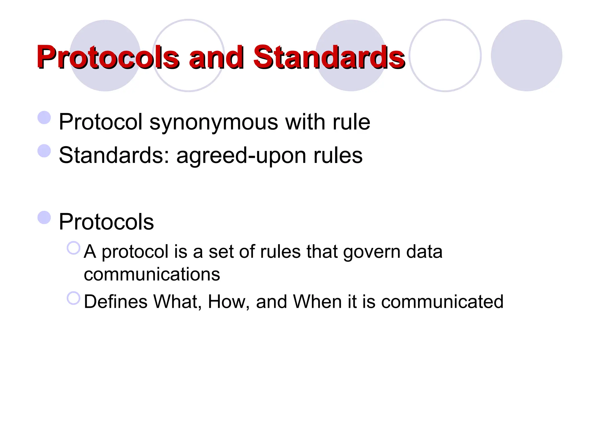 Protocols and Standards
Protocols and Standards
Protocol synonymous with rule
Standards: agreed-upon rules
Protocols
A protocol is a set of rules that govern data
communications
Defines What, How, and When it is communicated
 