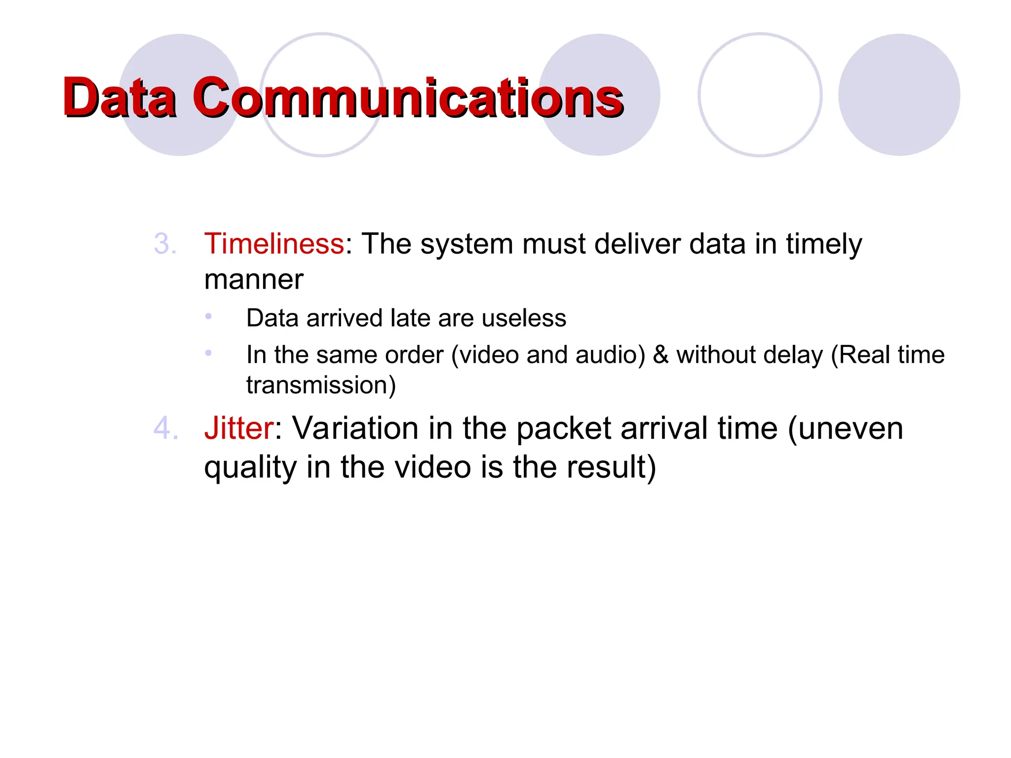 Data Communications
Data Communications
3. Timeliness: The system must deliver data in timely
manner
• Data arrived late are useless
• In the same order (video and audio) & without delay (Real time
transmission)
4. Jitter: Variation in the packet arrival time (uneven
quality in the video is the result)
 