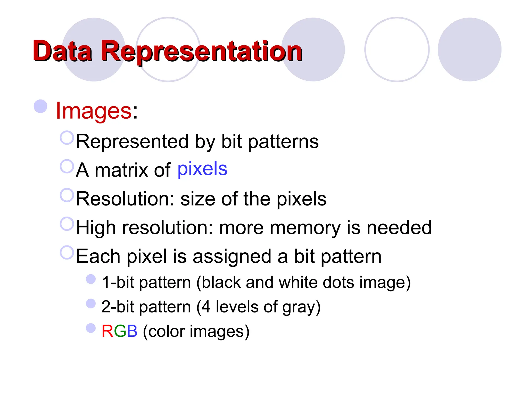 Data Representation
Data Representation
Images:
Represented by bit patterns
A matrix of
Resolution: size of the pixels
High resolution: more memory is needed
Each pixel is assigned a bit pattern
1-bit pattern (black and white dots image)
2-bit pattern (4 levels of gray)
RGB (color images)
pixels
 