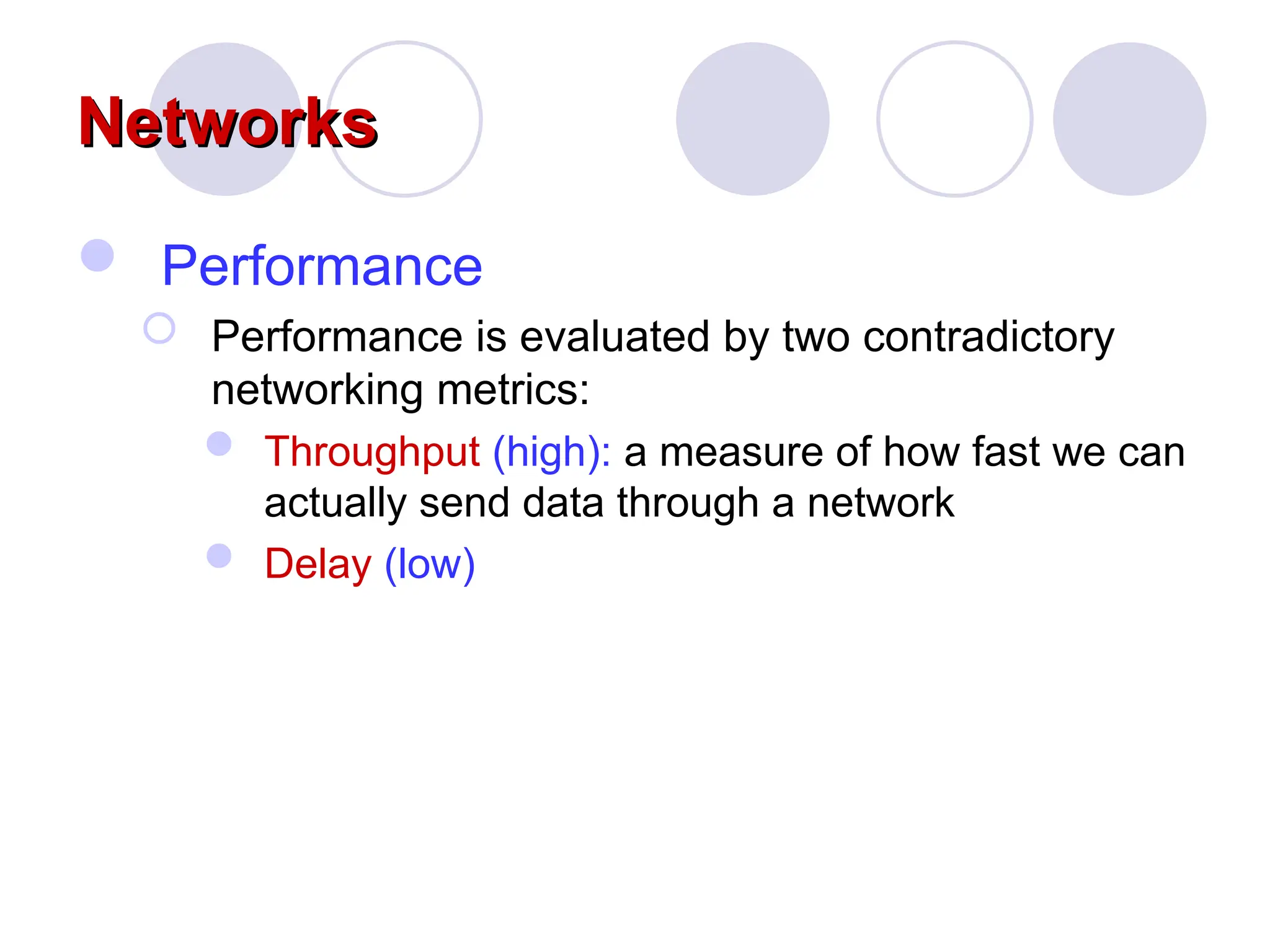 Networks
Networks
 Performance
 Performance is evaluated by two contradictory
networking metrics:
 Throughput (high): a measure of how fast we can
actually send data through a network
 Delay (low)
 