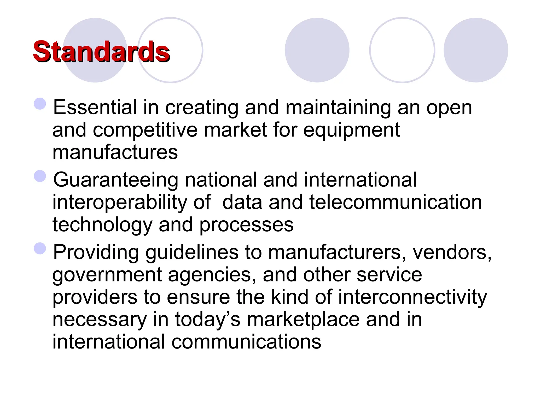 Standards
Standards
Essential in creating and maintaining an open
and competitive market for equipment
manufactures
Guaranteeing national and international
interoperability of data and telecommunication
technology and processes
Providing guidelines to manufacturers, vendors,
government agencies, and other service
providers to ensure the kind of interconnectivity
necessary in today’s marketplace and in
international communications
 