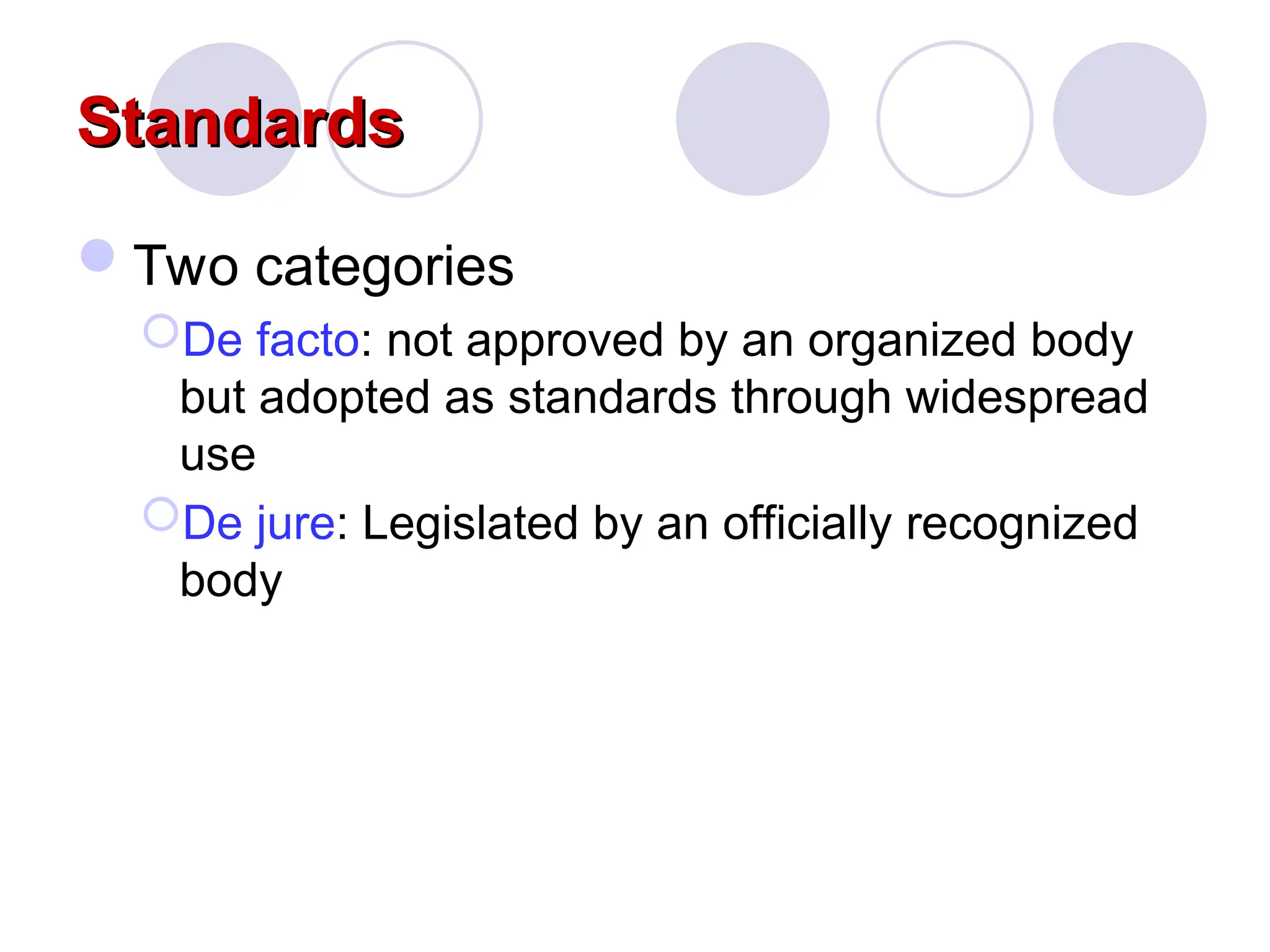 Standards
Standards
Two categories
De facto: not approved by an organized body
but adopted as standards through widespread
use
De jure: Legislated by an officially recognized
body
 