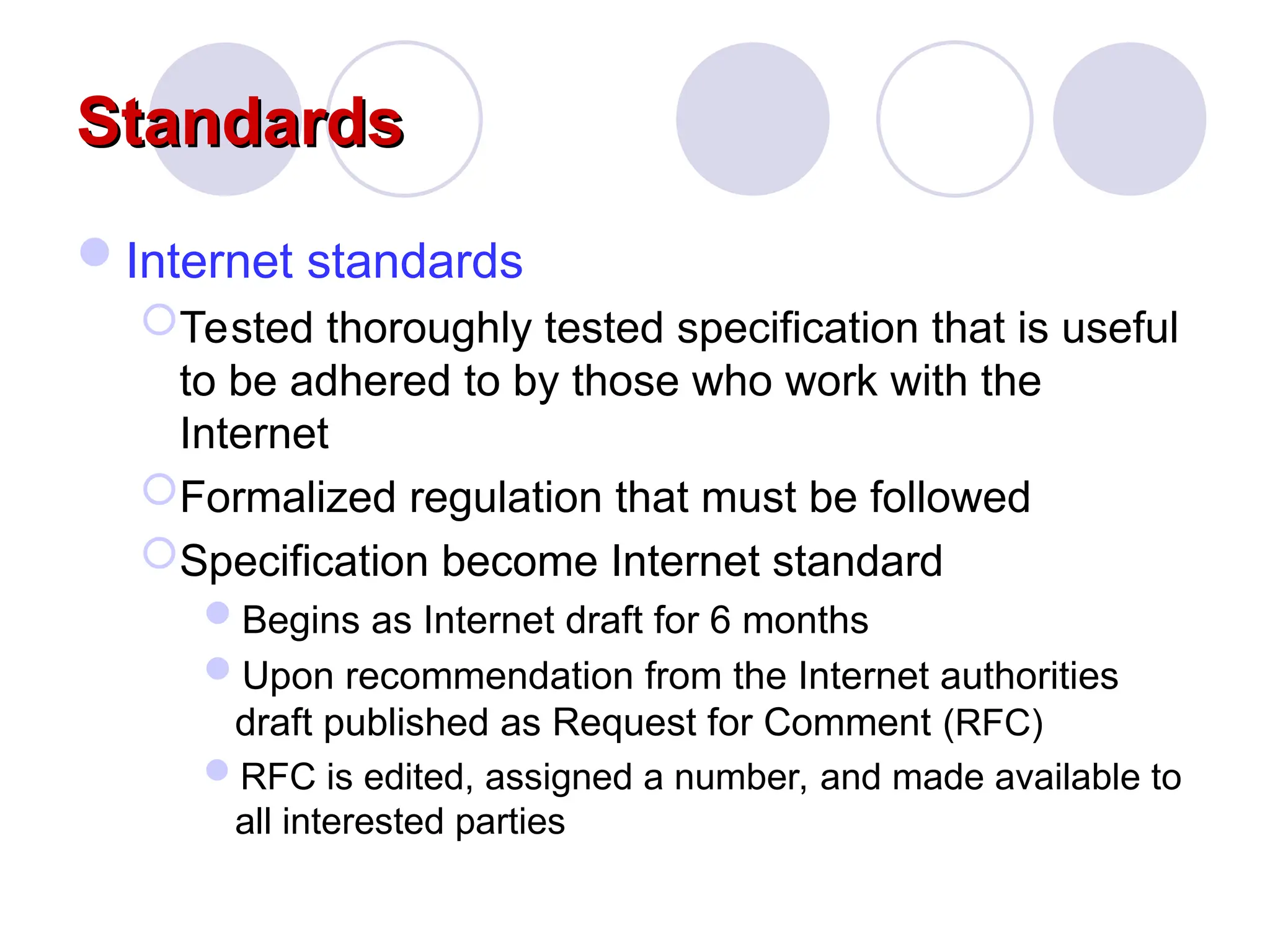 Standards
Standards
Internet standards
Tested thoroughly tested specification that is useful
to be adhered to by those who work with the
Internet
Formalized regulation that must be followed
Specification become Internet standard
Begins as Internet draft for 6 months
Upon recommendation from the Internet authorities
draft published as Request for Comment (RFC)
RFC is edited, assigned a number, and made available to
all interested parties
 