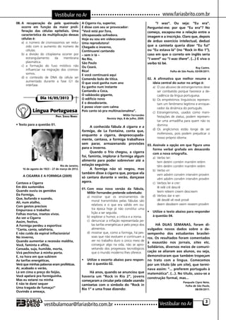 Vestibular no Ar                                                                     www.fariasbrito.com.br
08.	A recuperação da pele queimada                 A Cigarra riu, superior,                                  “I was“. Ou seja: “Eu era”.
    ocorre em função da maior proli-               E disse com seu ar provocador:                       Perguntei-me: por que “Eu era”? No
    feração das células epiteliais. Uma            “Você está por fora,                                 começo, escapou-me a relação entre a
    característica da multiplicação dessas         Ultrapassada sofredora.                              imagem e a inscrição. Claro que, depois
    células é:                                     Hoje eu sou em videocassete
    a)	 o número de cromossomos ser redu-                                                               de árduo exercício intelectual, deduzi
                                                   Uma reprodutora!
        zido com o aumento do número de            Chegado o inverno,                                   que a camiseta queria dizer “Eu fui”
        células.                                   Continuarei cantando                                 ou “Eu estava lá” (no “Rock in Rio 1“),
    b)	 a divisão do citoplasma ocorrer por        – sem ir Iá –                                        caso em que o correto em inglês seria
        estrangulamento     da   membrana          No Rio,                                              “I went” ou “I was there“. (...) E viva o
        plasmática.                                São Paulo                                            verbo tó bé.
    c)	 a formação do fuso mitótico não            Ou Ceará.                                                                                Ruy Castro.
        influenciar na migração dos cromos-        Rica!                                                                Folha de São Paulo, 03/09/2011.
        somos.                                     E você continuará aqui
    d)	 o conteúdo de DNA da célula ser            Comendo bolo de titica.                              02. A afirmativa que melhor resume a
        aumentado durante a fase G1 da
                                                   O que você ganha num ano                                 ideia central do autor no artigo é:
        intérfase.
                                                   Eu ganho num instante                                    a)	 O uso abusivo de estrangeirismos deve
                                                   Cantando a Coca,                                             ser combatido porque favorece a de-
                                                   O sabãozão gigante,                                          cadência da língua portuguesa.
                 Dia 16/05/2012                    O edifício novo                                          b)	 Os empréstimos linguísticos represen-
                                                   E o desodorante.                                             tam um fenômeno legítimo e enrique-
                                                   E posso viver com calma                                      cedor da dinâmica do português.
           Língua Portuguesa                       Pois canto só pra multinacionalma”.                      c)	 Estrangeirismos, usados como mani-
                             Prof. Sousa Nunes                                     Millôr Fernandes
                                                                                                                festações de status, podem represen-
                                                                      Revista Veja, 8 de julho, 2009.
                                                                                                                tar uma armadilha para quem não os
• Texto para a questão 01.                                                                                      domina.
                                                         A conhecida fábula A cigarra e a
                                                                                                            d)	 Os anglicismos estão longe de ser
                                                   formiga, de La Fontaine, conta que,
                                                                                                                inofensivos, pois podem prejudicar o
                                                   enquanto a cigarra, despreocupada-
                                                                                                                nosso próprio idioma.
                                                   mente, cantava, a formiga trabalhava
                                                   sem parar, armazenando provisões 03.	Assinale a opção em que figura uma
                                                   para o inverno.                        forma verbal grafada em desacordo
                                                         Quando o frio chegou, a cigarra  com a nova ortografia.
                                                   foi, faminta, implorar à formiga algum a)	 Verbo ter:
                                                   alimento para poder sobreviver até a   	 tem detém contém mantém retém
                                 Rio de Janeiro,   estação seguinte.                      	 têm detêm contêm mantêm retêm
    16 de agosto de 1923 – 27 de março de 2012.          A formiga não só negou, mas      b)	 Verbo vir:
                                                   também disse à cigarra que, porque ela 	 vem advém convém intervém provém
    A CIGARRA E A FORMIGA (2009)                   só cantara durante o verão, dançasse   	 vêm advêm convêm intervêm provêm
Cantava a Cigarra                                  agora.                                 c)	 Verbos ler e crer:
Em dós sustenidos                                                                                          	 lê relê crê descrê
                                                   01.	Com essa nova versão da fábula,
Quando ouviu os gemidos                                                                                    	 leem releem creem descreem
                                                       Millôr Fernandes pretende sobretudo:
Da Formiga,                                                                                                d)	 Verbos dar e ver:
                                                       a)	 mostrar que os ensinamentos de
Que, bufando e suando,                                                                                     	 dê desdê vê revê provê
                                                           moral transmitidos pelas fábulas são
Ali, num atalho,
                                                           relativos e o que era válido em ou-             	 deem desdeem veem reveem provêm
Com gestos precisos
Empurrava o trabalho:                                      tra época hoje já não constitui uma
                                                           lição a ser seguida.                         •	 Utilize o texto abaixo para responder
Folhas mortas, insetos vivos.
                                                       b)	 explorar o humor, a crítica e a ironia.         à questão 04.
Ao ver a Cigarra
Assim, festiva,                                        c)	 denunciar a inflação representada pe-
A Formiga perdeu a esportiva:                                                                    HÁ DUAS SEMANAS, foram di-
                                                           las tarifas energéticas e pelo preço dos
“Canta, canta, salafrária,                                 alimentos.                       vulgados novos dados sobre o de-
E não cuida da espiral inflacionária!                  d)	 mostrar que, como a formiga, há pes-
                                                                                            sempenho dos estudantes brasilei-
No inverno,                                                soas que não evoluem e continuam a
                                                                                            ros. Os resultados foram comentados
Quando aumentar a recessão maldita,                        ver no trabalho duro o único meio de
                                                                                            à exaustão nos jornais, sites etc.
Você, faminta e aflita,                                    conseguir algo na vida, não se apro-
                                                                                            Solidários, diversos meios de comuni-
                                                           veitando dos progressos tecnológicos
Cansada, suja, humilde, morta,
Virá pechinchar à minha porta.                             que o mundo moderno lhes oferece.cação se aliaram aos alunos, ou seja,
E, na hora em que subirem                                                                   demonstraram que também tropeçam
As tarifas energéticas,                            •	 Utilize o excerto abaixo para respon- no trato com a língua. Comecemos
Verá que minhas palavras eram proféticas.             der à questão 02.                     por um título (de um site), que termi-
Aí, acabado o verão,                                                                        nava assim: “... preferem português à
Lá em cima o preço do feijão,                           Há anos, quando se anunciou que matemática”. (...). No título, usou-se a
Você apelará pra formiguinha.                      haveria um “Rock in Rio 2”, jovens construção formal, mas...
Mas eu estarei na minha                            começaram a circular pela cidade usando                         Pasquale Cipro Neto.
E não te darei sequer                              camisetas com o símbolo do “Rock in                               Folha de São Paulo,
Uma tragada de fumaça!”                            Rio 1“ e uma frase dizendo:                                              08/09/2011.
Ouvindo a ameaça,


                                                                                                                                                   3
                    vestibularnoar@fariasbrito.com.br                                                           Vestibular no Ar
 