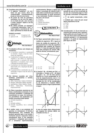www.fariasbrito.com.br                                                                      Vestibular no Ar
04.	Considere estas afirmações:                          continuamente. Marque a opção que 03.	Um capital foi emprestado para ser
    I.	 O adjetivo “solidários”, no con-                 indica o enovelado de túbulos locali-  quitado de uma só vez no período de
         texto em que ocorre, deve ser                   zado sobre os testículos que recebe os um ano. Se o montante pago no final
         compreendido conotativamente,                   espermatozoides, os quais terminam     do período contratado correspondeu
         já que se trata de uma ironia;                  a sua maturação, ficando armazena-         6
    II.	 Do ponto de vista da gramática                  dos até o ato sexual.                  a      do capital emprestado, então
                                                                                                    5
         normativa, há um erro de regên-                 a)	 Próstata.                          é verdade que a taxa de juro anual
         cia no título do site, uma vez que              b)	 Epidídimo.                         desse empréstimo foi de:
         o verbo “preferir” rejeita o uso da             c)	 Túbulos seminíferos.               a)	 0,2%
         preposição “a”;                                 d)	 Vesícula seminal.                  b)	 1,2%
    III.	No último período, ao empregar                                                         c)	 10%
         a conjunção adversativa “mas”, o                               Dia 17/05/2012          d)	 20%
         autor sugere a ocorrência de “tro-
         peço” gramatical no título do site.                                                        04.	Considerando [– 3, 3] um intervalo no
                                                                                                        conjunto dos números reais, represen-
	       Está(ão) correta(s):                                          Matemática                        tação gráfica de uma função f: [– 3, 3]
        a)	 I, II e III.	     b)	apenas I e II.                              Prof. Arnaldo Torres       → R, com duas raízes reais diferentes,
        c)	 apenas I e III. 	 d)	apenas II e III.                                                       crescente quando x < 0 e decrescente
                                                      01.	Da figura apresentada sabe-se que a           quando x > 0, pode ser representado
                                                         medida do segmento AD é igual ao               pela figura do item:

               Biologia                                  dobro da medida do segmento AE.
                                                         Se associarmos X à área da superfície
                                 Prof. João Karllos
                                                         delimitada pelo trapézio de vértices
                                                         BCDE e Y à área da superfície delimi-
05.	É verdadeiro afirmar, com relação aos                tada pelo triângulo de vértices ABE,
    hormônios:                                           pode-se afirmar, corretamente, que:
    a)	 O hormônio tireotrófico é produzido
        na tireoide e regula a taxa de cresci-
        mento do organismo.
    b)	 A adrenalina é produzida pela adeno-
        -hipófise e seu efeito no organismo
        pode provocar o aumento do ritmo
        respiratório e circulatório, bem como
        a elevação da pressão arterial.
    c)	 A ocitocina é um hormônio masculino
        relacionado com a regulação das glân-        a)	 X = 2Y	          b)	X = 3Y
        dulas sexuais.                               c)	 X = 4Y	          d)	X = 5Y
    d)	 O paratormônio é produzido nas pa-
        ratireoides e regula a taxa de cálcio no 02.	A função f: R → R dada por f(x) = x
        organismo.                                   intercepta a função g: R → R dada
                                                     por g(x) = (x – 2)2 em dois pontos
06.	São doenças causadas por vírus,                  distintos A e B de coordenadas (a, a)
    bactérias, protozoários e vermes,                e (b, b), respectivamente, com a < b.
    respectivamente:                                 Se considerarmos os pontos C de coor-
    a)	 AIDS, Hanseníase, Calazar, Amebíase.         denadas (b, 0) e D de coordenadas
    b)	 Dengue, Tuberculose, Difteria, Ascaríase.    (a, 0), obteremos o trapézio ABCD,
    c)	 Leptospirose, Cólera, Malária, Teníase.      conforme ilustra a figura apresentada
    d)	 Raiva, Tuberculose, Tricomoníase,            a seguir.
        Esquistossomose.

07.	As fibras musculares associam-se em
    feixes, constituindo os músculos. A sua
    contração possibilita a realização de
    movimentos no corpo. Os movimen-
    tos peristálticos são produzidos por
    tecidos musculares do(s) tipo(s):
    a)	 estriado esquelético.
    b)	 liso.
    c)	 estriado cardíaco.
    d)	 estriado esquelético, liso e estriado
        cardíaco.

08.	A mulher cessa a sua produção de 	                   A área da região plana determinada
    gametas na menopausa. O homem,                       plo trapézio de vértices ABCD, em
    diferentemente, tem condições de                     unidades de área, é:
    produzir gametas após o seu amadu-                      7                    9
    recimento sexual e enquanto estiver                  a)	 	               b)	
                                                            2                    2
    sexualmente ativo. O seu aparelho
    reprodutor é adaptado para produ-                          11                  15
                                                         c)	      	          d)	
    zir e armazenar espermatozoides                            2                    2


    4
                 Vestibular no Ar                                          vestibularnoar@fariasbrito.com.br
 