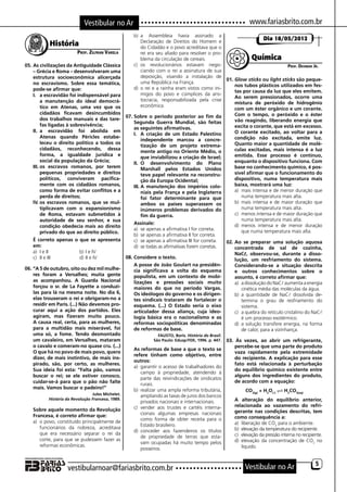 Vestibular no Ar                                                                         www.fariasbrito.com.br
                                                           b)	 a Assembleia havia assinado a
                                                                                                                                 Dia 18/05/2012
                História                                        Declaração de Direitos do Homem e
                                                                do Cidadão e o povo acreditava que o
                              Prof. Zilfran Varela              rei era seu aliado para resolver o pro-
                                                                blema da circulação de cereais.                            Química
05.	As civilizações da Antiguidade Clássica                c)	 os revolucionários estavam nego-                                              Prof. Deomar Jr.
    – Grécia e Roma – desenvolveram uma                         ciando com o rei a assinatura de sua
    estrutura socioeconômica alicerçada                         deposição, visando a instalação de
                                                                                                             01.	Glow sticks ou light sticks são peque-
    no escravismo. Sobre essa temática,                         uma República na França.
                                                                                                                 nos tubos plásticos utilizados em fes-
    pode-se afirmar que:                                   d)	 o rei e a rainha eram vistos como ini-
                                                                                                                 tas por causa da luz que eles emitem.
    I.	 a escravidão foi indispensável para                     migos do povo e cúmplices da aris-
                                                                                                                 Ao serem pressionados, ocorre uma
         a manutenção do ideal democrá-                         tocracia, responsabilizada pela crise
                                                                                                                 mistura de peróxido de hidrogênio
         tico em Atenas, uma vez que os                         econômica.
                                                                                                                 com um éster orgânico e um corante.
         cidadãos ficavam desincumbidos                                                                          Com o tempo, o peróxido e o éster
                                                       07.	Sobre o período posterior ao fim da
         dos trabalhos manuais e das tare-                                                                       vão reagindo, liberando energia que
                                                           Segunda Guerra Mundial, são feitas
         fas ligadas à sobrevivência;                                                                            excita o corante, que está em excesso.
                                                           as seguintes afirmativas.
    II.	 a escravidão foi abolida em                                                                             O corante excitado, ao voltar para a
                                                           I.	 A criação de um Estado Palestino
         Atenas quando Péricles estabe-                                                                          condição não excitada, emite luz.
                                                                independente marcou a concre-
         leceu o direito político a todos os                                                                     Quanto maior a quantidade de molé-
                                                                tização de um projeto extrema-
         cidadãos, reconhecendo, dessa                                                                           culas excitadas, mais intensa é a luz
                                                                mente antigo no Oriente Médio, o
         forma, a igualdade jurídica e                                                                           emitida. Esse processo é contínuo,
                                                                que inviabilizou a criação de Israel;
         social da população da Grécia;                    II.	 O desenvolvimento do Plano                       enquanto o dispositivo funciona. Com
    III.	os escravos romanos, por terem                         Marshall pelos Estados Unidos                    base no conhecimento químico, é pos-
         pequenas propriedades e direitos                       teve papel relevante na reconstru-               sível afirmar que o funcionamento do
         políticos, conviveram pacifica-                        ção da Europa Ocidental;                         dispositivo, numa temperatura mais
         mente com os cidadãos romanos,                    III.	A manutenção dos impérios colo-                  baixa, mostrará uma luz:
         como forma de evitar conflitos e a                     niais pela França e pela Inglaterra              a)	 mais intensa e de menor duração que
         perda de direitos;                                     foi fator determinante para que                      numa temperatura mais alta.
    IV.	os escravos romanos, que se mul-                        ambos os países superassem os                    b)	 mais intensa e de maior duração que
         tiplicavam com o expansionismo                         inúmeros problemas derivados do                      numa temperatura mais alta.
         de Roma, estavam submetidos à                          fim da guerra.                                   c)	 menos intensa e de maior duração que
         autoridade de seu senhor, e sua                                                                             numa temperatura mais alta.
                                                           Assinale:                                             d)	 menos intensa e de menor duração
         condição obedecia mais ao direito
                                                           a)	 se apenas a afirmativa I for correta.                 que numa temperatura mais alta.
         privado do que ao direito público.
                                                           b)	 se apenas a afirmativa II for correta.
	 É correto apenas o que se apresenta                      c)	 se apenas a afirmativa III for correta.       02.	Ao se preparar uma solução aquosa
    em:                                                    d)	 se todas as afirmativas forem corretas.           concentrada de sal de cozinha,
    a)	 I e II	                b)	I e IV                                                                         NaC, observou-se, durante a disso-
    c)	 II e III	              d)	II e IV              08.	Considere o texto.                                    lução, um resfriamento do sistema.
                                                       	 A posse de João Goulart na presidên-                    Considerando-se a situação descrita
06.	“A 5 de outubro, oito ou dez mil mulhe-                cia significava a volta do esquema                    e outros conhecimentos sobre o
    res foram a Versalhes; muita gente                     populista, em um contexto de mobi-                    assunto, é correto afirmar que:
    as acompanhou. A Guarda Nacional                       lizações e pressões sociais muito                     a)	 a dissolução do NaC aumenta a energia
    forçou o sr. de La Fayette a conduzi-                  maiores do que no período Vargas.                         cinética média das moléculas da água.
    las para lá na mesma noite. No dia 6,                  Os ideólogos do governo e os dirigen-                 b)	 a quantidade de NaC dissolvida de-
    elas trouxeram o rei e obrigaram-no a                  tes sindicais trataram de fortalecer o                    termina o grau de resfriamento do
    residir em Paris. (...) Não devemos pro-               esquema. (...) O Estado seria o eixo                      sistema.
    curar aqui a ação dos partidos. Eles                   articulador dessa aliança, cuja ideo-                 c)	 a quebra do retículo cristalino do NaC
    agiram, mas fizeram muito pouco.                       logia básica era o nacionalismo e as                      é um processo exotérmico.
    A causa real, certa, para as mulheres,                 reformas sociopolíticas denominadas                   d)	 a solução transfere energia, na forma
    para a multidão mais miserável, foi                    de reformas de base.                                      de calor, para a vizinhança.
    uma só, a fome. Tendo desmontado                                      FAUSTO, Boris. História do Brasil.
    um cavaleiro, em Versalhes, mataram                                 São Paulo: Edusp/FDE, 1996. p. 447. 03. Às vezes, ao abrir um refrigerante,
    o cavalo e comeram-no quase cru. (...)                                                                       percebe-se que uma parte do produto
                                                       	 As reformas de base a que o texto se
    O que há no povo de mais povo, quero                                                                         vaza rapidamente pela extremidade
                                                           refere tinham como objetivo, entre
    dizer, de mais instintivo, de mais ins-                                                                      do recipiente. A explicação para esse
                                                           outros:
    pirado, são, por certo, as mulheres.                                                                         fato está relacionada à perturbação
                                                           a)	 garantir o acesso de trabalhadores do
    Sua ideia foi esta: “Falta pão, vamos                                                                        do equilíbrio químico existente entre
                                                                campo à propriedade, atendendo à
    buscar o rei; se ele estiver conosco,                                                                        alguns dos ingredientes do produto,
                                                                parte das reivindicações de sindicatos
    cuidar-se-á para que o pão não falte                                                                         de acordo com a equação:
                                                                rurais.
    mais. Vamos buscar o padeiro!”                         b)	 realizar uma ampla reforma tributária,                   CO2(g) + H2O()  H2CO3(aq)
                                       Jules Michelet.          ampliando as taxas de juros dos bancos
               História da Revolução Francesa, 1989.                                                         	 A alteração do equilíbrio anterior,
                                                                privados nacionais e internacionais.
                                                           c)	 vender aos trustes e cartéis interna-             relacionada ao vazamento do refri-
	 Sobre aquele momento da Revolução                                                                              gerante nas condições descritas, tem
    Francesa, é correto afirmar que:                            cionais algumas empresas nacionais
                                                                como forma de obter receita para o               como consequência a:
    a)	 o povo, constituído principalmente de                                                                    a)	 liberação de CO2 para o ambiente.
                                                                Estado brasileiro.
         funcionários da nobreza, acreditava                                                                     b)	 elevação da temperatura do recipiente.
                                                           d)	 conceder aos fazendeiros os títulos
         que era necessário separar o rei da                                                                     c)	 elevação da pressão interna no recipiente.
                                                                de propriedade de terras que esta-
         corte, para que se pudessem fazer as                                                                    d)	 elevação da concentração de CO2 no
                                                                vam ocupadas há muito tempo pelos
         reformas econômicas.                                                                                        líquido.
                                                                posseiros.


                                                                                                                                                           5
                      vestibularnoar@fariasbrito.com.br                                                              Vestibular no Ar
 