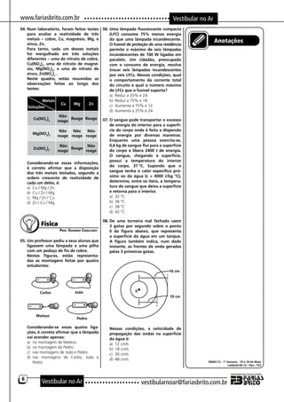 www.fariasbrito.com.br                                                                Vestibular no Ar
04.	Num laboratório, foram feitos testes 06.	Uma lâmpada fluorescente compacta
    para avaliar a reatividade de três       (LFC) consome 75% menos energia
    metais – cobre, Cu, magnésio, Mg, e      do que uma lâmpada incandescente.
    zinco, Zn.                               O fusível de proteção de uma residência
                                                                                                         Anotações
	 Para tanto, cada um desses metais          permite o máximo de seis lâmpadas
    foi mergulhado em três soluções          incandescentes de 100 W ligadas em
    diferentes – uma de nitrato de cobre,    paralelo. Um cidadão, preocupado
    Cu(NO3)2, uma de nitrato de magné-       com o consumo de energia, resolve
    sio, Mg(NO3)2, e uma de nitrato de       trocar seis lâmpadas incandescentes
    zinco, Zn(NO3)2 .                        por seis LFCs. Nessas condições, qual
	 Neste quadro, estão resumidas as           o comportamento da corrente total
    observações feitas ao longo dos          do circuito e qual o número máximo
    testes:                                  de LFCs que o fusível suporta?
                                             a)	 Reduz a 25% e 24.
              Metais                         b)	 Reduz a 75% e 18.
                        Cu   Mg     Zn       c)	 Aumenta a 75% e 12.
     Soluções
                                             d)	 Aumenta a 25% e 24.
                       Não
        Cu(NO3)2            Reage Reage 07.	O sangue pode transportar o excesso
                      reage
                                             de energia do interior para a superfí-
                       Não   Não   Não       cie do corpo onde é feita a dispersão
        Mg(NO3)2                             de energia por diversas maneiras.
                      reage reage reage
                                             Enquanto uma pessoa exercita-se,
                       Não         Não       0,6 kg de sangue flui para a superfície
        Zn(NO3)2            Reage
                      reage       reage      do corpo e libera 2400 J de energia.
                                             O sangue, chegando à superfície,
                                             possui a temperatura do interior
	 Considerando-se essas informações,
                                             do corpo, 37.°C. Supondo que o
    é correto afirmar que a disposição
    dos três metais testados, segundo a      sangue tenha o calor específico pró-
    ordem crescente de reatividade de        ximo ao da água (c = 4000 J/kg °C),
    cada um deles, é:                        determine, entre os itens, a tempera-
    a)	 Cu / Mg / Zn.                        tura do sangue que deixa a superfície
    b)	 Cu / Zn / Mg.                        e retorna para o interior.
    c)	 Mg / Zn / Cu.                        a)	 32 °C
    d)	 Zn / Cu / Mg.                        b)	 36 °C
                                             c)	 38 °C
                                             d)	 42 °C

                                                   08.	De uma torneira mal fechada caem
               Física                                  3 gotas por segundo sobre o ponto
                        Prof. Eduardo Cavalcanti       0 da figura abaixo, que representa
                                                       a superfície da água em um tanque.
05.	Um professor pediu a seus alunos que               A figura também indica, num dado
    ligassem uma lâmpada a uma pilha                   instante, as frentes de onda geradas
    com um pedaço de fio de cobre.                     pelas 3 primeiras gotas.
	 Nestas figuras, estão representa-
    das as montagens feitas por quatro
    estudantes:




	       Considerando-se essas quatro liga-         	   Nessas condições, a velocidade de
        ções, é correto afirmar que a lâmpada          propagação das ondas na superfície
        vai acender apenas:                            da água é:
        a)	 na montagem de Mateus.                     a)	 12 cm/s
        b)	 na montagem de Pedro.                      b)	 18 cm/s
        c)	 nas montagens de João e Pedro.             c)	 30 cm/s
        d)	 nas montagens de Carlos, João e
                                                       d)	 48 cm/s
            Pedro.                                                                                  59065/12 - 1ª Semana - 14 a 18 de Maio
                                                                                                                   naldo24.04.12 / Rev.: TSS




    6
               Vestibular no Ar                                       vestibularnoar@fariasbrito.com.br
 