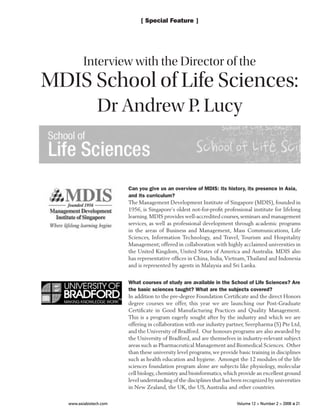www.asiabiotech.com	 Volume 12 > Number 2 > 2008 ■ 21
[ Special Feature ]
Can you give us an overview of MDIS: its history, its presence in Asia,
and its curriculum?
The Management Development Institute of Singapore (MDIS), founded in
1956, is Singapore’s oldest not-for-profit professional institute for lifelong
learning.MDIS provides well-accredited courses,seminars and management
services, as well as professional development through academic programs
in the areas of Business and Management, Mass Communications, Life
Sciences, Information Technology, and Travel, Tourism and Hospitality
Management; offered in collaboration with highly acclaimed universities in
the United Kingdom, United States of America and Australia. MDIS also
has representative offices in China, India,Vietnam,Thailand and Indonesia
and is represented by agents in Malaysia and Sri Lanka.
What courses of study are available in the School of Life Sciences? Are
the basic sciences taught? What are the subjects covered?
In addition to the pre-degree Foundation Certificate and the direct Honors
degree courses we offer, this year we are launching our Post-Graduate
Certificate in Good Manufacturing Practices and Quality Management.
This is a program eagerly sought after by the industry and which we are
offering in collaboration with our industry partner, Seerpharma (S) Pte Ltd,
and the University of Bradford. Our honours programs are also awarded by
the University of Bradford, and are themselves in industry-relevant subject
areas such as Pharmaceutical Management and Biomedical Sciences. Other
than these university level programs, we provide basic training in disciplines
such as health education and hygiene. Amongst the 12 modules of the life
sciences foundation program alone are subjects like physiology, molecular
cell biology,chemistry and bioinformatics,which provide an excellent ground
level understanding of the disciplines that has been recognized by universities
in New Zealand, the UK, the US, Australia and other countries.
Interview with the Director of the
MDIS School of Life Sciences:
Dr Andrew P. Lucy
 