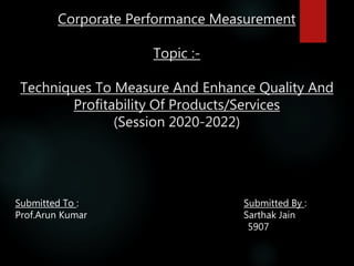 Corporate Performance Measurement
Topic :-
Techniques To Measure And Enhance Quality And
Profitability Of Products/Services
(Session 2020-2022)
Submitted To : Submitted By :
Prof.Arun Kumar Sarthak Jain
5907
 