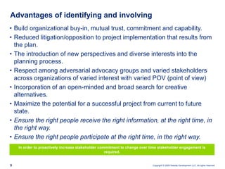 Advantages of identifying and involvingBuild organizational buy-in, mutual trust, commitment and capability.Reduced litigation/opposition to project implementation that results from the plan.The introduction of new perspectives and diverse interests into the planning process.Respect among adversarial advocacy groups and varied stakeholders across organizations of varied interest with varied POV (point of view)Incorporation of an open-minded and broad search for creative alternatives.Maximize the potential for a successful project from current to future state.Ensure the right people receive the right information, at the right time, in the right way.Ensure the right people participate at the right time, in the right way.In order to proactively increase stakeholder commitment to change over time stakeholder engagement is required.