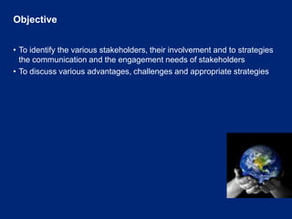 ObjectiveTo identify the various stakeholders, their involvement and to strategies the communication and the engagement needs of stakeholdersTo discuss various advantages, challenges and appropriate strategies