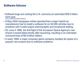 Software failuresSoftware bugs are costing the U.S. economy an estimated $59.5 billion each year.(Source: WASHINGTON (COMPUTERWORLD))A May 2005 newspaper article reported that a major hybrid car manufacturer had to install a software fix on 20,000 vehicles due to problems with invalid engine warning lights and occasional stalling. On June 4 1996, the first flight of the European Space Agency's new Ariane 5 rocket failed shortly after launching, resulting in an estimated uninsured loss of $0.5 billion dollars.In early 1999, a major computer game company recalled all copies of a popular new product due to software problems. 