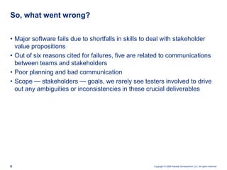 So, what went wrong?Major software fails due to shortfalls in skills to deal with stakeholder value propositionsOut of six reasons cited for failures, five arerelated to communications between teams and stakeholdersPoor planning and bad communicationScope — stakeholders — goals, we rarely see testers involved to drive out any ambiguities or inconsistencies in these crucial deliverables
