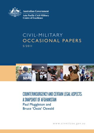 C i v i l - M i l i ta r y
o cc a s i o n a l pa p e r s
5 / 2 0 11




CounterinsurgenCy and Certain legal aspeCts:
a snapshot of afghanistan
paul Muggleton and
Bruce ‘ossie’ oswald



                      w w w.c i v m i l co e . gov. au
 