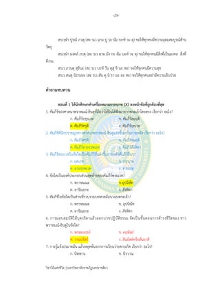 -29-
วิชาวิถีแห่งชีวิต มหาวิทยาลัยราชภัฏนครราชสีมา
สรฺเวษํา ปูรฺณํ ภวตุ (สะ รฺเว ฉาม ปู รฺะ นัม บะห์ วะ ตุ) ขอให้ทุกคนมีความอุดมสมบูรณ์ด้าน
วัตถุ
สรฺเวษํา มงฺคลํ ภวตุ (สะ รฺเว ฉาม มัง กะ ลัม บะห์ วะ ตุ) ขอให้ทุกคนมีสิ่งที่เป็นมงคล สิ่งที่
ดีงาม
สรฺเว ภวนฺตุ สุขินะ (สะ รฺเว บะห์ วัน ตุสุ ขิ นะ หะ) ขอให้ทุกคนมีความสุข
สรฺเว สนฺตุ นิรามยะ (สะ รฺเว สัน ตุ นิ รา มะ ยะ หะ) ขอให้ทุกคนอย่ามีความเจ็บป่วย
คําถามทบทวน
ตอนที่ 1 ให้นักศึกษาทําเครื่องหมายกากบาท (X) ลงหน้าข้อที่ถูกต้องที่สุด
1. คัมภีร์ของศาสนาพราหมณ์-ฮินดูที่ถือว่าได้ยินได้ฟังมาจากพระเจ้าโดยตรง เรียกว่า อะไร?
ก. คัมภีร์ยชุรเวท ข. คัมภีร์สมฤติ
ค. คัมภีร์ศรุติ ง. คัมภีร์ฤคเวท
2. คัมภีร์ที่นักปราชญาทางศาสนาพราหมณ์-ฮินดูแต่งขึ้นมาในภายหลัง เรียกว่า อะไร?
ก. คัมภีร์ศรุติ ข. คัมภีร์สมฤติ
ค. คัมภีร์อาถรรพเวท ง. คัมภีร์สังหิตา
3. คัมภีร์พระเวทในข้อใดเป็นคัมภีร์ที่แต่งขึ้นภายหลังคัมภีร์อื่นๆ?
ก. ฤคเวท ข. ยชุรเวท
ค. อาถรรพเวท ง. สามเวท
4. ข้อใดเป็นองค์ประกอบส่วนสุดท้ายของคัมภีร์พระเวท?
ก. พราหมณะ ข.อุปนิษัท
ค. อารัณยกะ ง. สังหิตา
5. คัมภีร์ในข้อใดเป็นส่วนที่รวบรวมบทสวดอ้อนวอนพระเจ้า?
ก. พราหมณะ ข. อุปนิษัท
ค. อารัณยกะ ง. สังหิตา
6. การมอบสมบัติให้บุตรธิดาแล้วออกบวชปฏิบัติธรรม จัดเป็นขั้นตอนการดํารงชีวิตของ ชาว
พราหมณ์-ฮินดูในข้อใด?
ก. พรหมจรรย์ ข. คฤหัสถ์
ค. วานปรัสถ์ ง. สันยัสต์หรือสันยาสี
7. การรู้แจ้งปรมาตมัน แล้วหลุดพ้นจากการเวียนว่ายตายเกิด เรียกว่า อะไร?
ก. นิพพาน ข. นิรวาณ
 