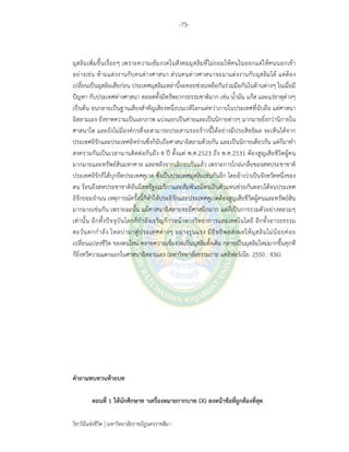 -75-
วิชาวิถีแห่งชีวิต มหาวิทยาลัยราชภัฏนครราชสีมา
มุสลิมเพิ่มขึ้นเรื่อยๆ เพราะความเข้มงวดในสังคมมุสลิมที่ไม่ยอมให้คนในออกแต่ให้คนนอกเข้า
อย่างเช่น ห้ามแต่งงานกับคนต่างศาสนา ส่วนคนต่างศาสนาจะมาแต่งงานกับมุสลิมได้ แต่ต้อง
เปลี่ยนเป็นมุสลิมเสียก่อน ประเทศมุสลิมเหล่านี้จะคอยช่วยเหลือกันร่วมมือกันในด้านต่างๆ ในเมื่อมี
ปัญหา กับประเทศต่างศาสนา ตลอดทั้งมีทรัพยากรธรรมชาติมาก เช่น น้ํามัน แก๊ส และแร่ธาตุต่างๆ
เป็นต้น จนกลายเป็นฐานเสียงสําคัญเสียงหนึ่งบนเวทีโลกแต่ทว่าภายในประเทศที่นับถือ แต่ศาสนา
อิสลามเอง ยังขาดความเป็นเอกภาพ แบ่งแยกเป็นค่ายและเป็นนิกายต่างๆ มากมายยิ่งกว่านิกายใน
ศาสนาใด และยังไม่มีองค์กรที่จะสามารถประสานรอยร้าวนี้ได้อย่างมีประสิทธิผล จะเห็นได้จาก
ประเทศอิรักและประเทศอิหร่านซึ่งก็นับถือศาสนาอิสลามด้วยกัน และเป็นนิกายเดียวกัน แต่ก็มาทํา
สงครามกันเป็นเวลานานติดต่อกันถึง 8 ปี ตั้งแต่ พ.ศ.2523 ถึง พ.ศ.2531 ต้องสูญเสียชีวิตผู้คน
มากมายและทรัพย์สินมหาศาล และหลังจากเลิกรบกันแล้ว เพราะการไกล่เกลี่ยของสหประชาชาติ
ประเทศอิรักก็ได้บุกยึดประเทศคูเวต ซึ่งเป็นประเทศมุสลิมเช่นกันอีก โดยอ้างว่าเป็นจังหวัดหนึ่งของ
ตน ร้อนถึงสหประชาชาติอันมีสหรัฐอเมริกาและสัมพันธมิตรเป็นตัวแทนช่วยกันตอบโต้จนประเทศ
อิรักยอมจํานน เหตุการณ์ครั้งนี้ก็ทําให้ประอิรักและประเทศคูเวตต้องสูญเสียชีวิตผู้คนและทรัพย์สิน
มากมายเช่นกัน เพราะฉะนั้น แม้ศาสนาอิสลามจะมีศาสนิกมาก แต่ก็เป็นการรวมตัวอย่างหลวมๆ
เท่านั้น อีกทั้งปัจจุบันโลกก็กําลังเจริญก้าวหน้าทางวิทยาการและเทคโนโลยี อีกทั้งอารยธรรม
ตะวันตกกําลัง ไหลบ่ามาสู่ประเทศต่างๆ อย่างรุนแรง มีอิทธิพลส่งผลให้มุสลิมไม่น้อยค่อย
เปลี่ยนแปลงชีวิต ของตนใหม่ คลายความเข้มงวดเป็นมุสลิมดั้งเดิม กลายเป็นมุสลิมใหม่มากขึ้นทุกที
ก็ยิ่งทวีความแตกแยกในศาสนาอิสลามเอง (มหาวิทยาลัยธรรมกาย แคลิฟอร์เนีย. 2550 : 436)
คําถามทบทวนท้ายบท
ตอนที่ 1 ให้นักศึกษาท าเครื่องหมายกากบาท (X) ลงหน้าข้อที่ถูกต้องที่สุด
 