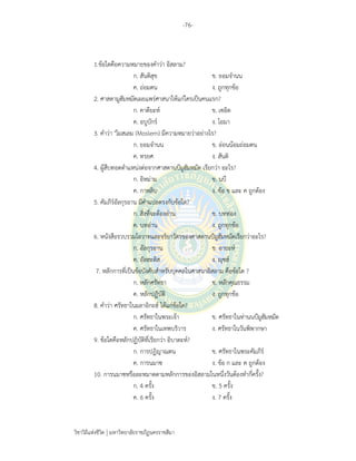 -76-
วิชาวิถีแห่งชีวิต มหาวิทยาลัยราชภัฏนครราชสีมา
1.ข้อใดคือความหมายของคําว่า อิสลาม?
ก. สันติสุข ข. ยอมจํานน
ค. ถ่อมตน ง. ถูกทุกข้อ
2. ศาสดามูฮัมหมัดเผยแพร่ศาสนาให้แก่ใครเป็นคนแรก?
ก. คาดียะห์ ข. เซอิด
ค. อบูบักร์ ง. โอมา
3. คําว่า "โมสเลม (Moslem) มีความหมายว่าอย่างไร?
ก. ยอมจํานน ข. อ่อนน้อมถ่อมตน
ค. ทรยศ ง. สันติ
4. ผู้สืบทอดตําแหน่งต่อจากศาสดานบีมูฮัมหมัด เรียกว่า อะไร?
ก. อิหม่าม ข. นบี
ค. กาหลิบ ง. ข้อ ข และ ค ถูกต้อง
5. คัมภีร์อัลกุรอาน มีคําแปลตรงกับข้อใด?
ก. สิ่งที่จะต้องอ่าน ข. บทท่อง
ค. บทอ่าน ง. ถูกทุกข้อ
6. หนังสือรวบรวมโอวาทและจริยาวัตรของศาสดานบีมูฮัมหมัดเรียกว่าอะไร?
ก. อัลกุรอาน ข. อายะห์
ค. อัลฮะดิส ง. ญุซฮ์
7. หลักการที่เป็นข้อบังคับสําหรับบุคคลในศาสนาอิสลาม คือข้อใด ?
ก. หลักศรัทธา ข. หลักคุณธรรม
ค. หลักปฏิบัติ ง. ถูกทุกข้อ
8. คําว่า ศรัทธาในมลาอิกะฮ์ ได้แก่ข้อใด?
ก. ศรัทธาในพระเจ้า ข. ศรัทธาในท่านนบีมูฮัมหมัด
ค. ศรัทธาในเทพบริวาร ง. ศรัทธาในวันพิพากษา
9. ข้อใดคือหลักปฏิบัติที่เรียกว่า อิบาดะห์?
ก. การปฏิญาณตน ข. ศรัทธาในพระคัมภีร์
ค. การนมาซ ง. ข้อ ก และ ค ถูกต้อง
10. การนมาซหรือละหมาดตามหลักการของอิสลามในหนึ่งวันต้องทํากี่ครั้ง?
ก. 4 ครั้ง ข. 5 ครั้ง
ค. 6 ครั้ง ง. 7 ครั้ง
 