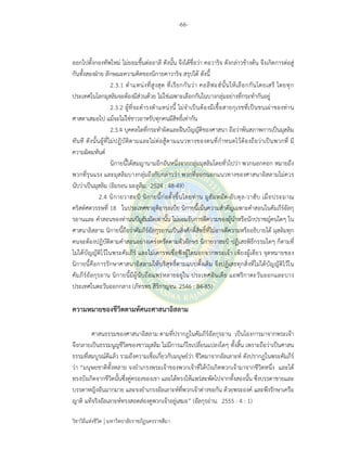 -66-
วิชาวิถีแห่งชีวิต มหาวิทยาลัยราชภัฏนครราชสีมา
ออกไปตั้งกองทัพใหม่ ไม่ยอมขึ้นต่ออาลี ดังนั้น จึงได้ชื่อว่า คอวาริจ ดังกล่าวข้างต้น จึงเกิดการต่อสู่
กันทั้งสองฝ่าย ลักษณะความคิดของนิกายคาวาริจ สรุปได้ ดังนี้
2.3.1 ตําแหน่งที่สูงสุด ที่เรียกกันว่า คอลีฟะฮ์นั้นให้เลือกกันโดยเสรี โดยทุก
ประเทศในโลกมุสลิมจะต้องมีส่วนด้วย ไม่ใช่เฉพาะเลือกกันในบางกลุ่มอย่างที่กระทํากันอยู่
2.3.2 ผู้ที่จะดํารงตําแหน่งนี้ ไม่จําเป็นต้องมีเชื้อสายกุเรชที่เป็นชนเผ่าของท่าน
ศาสดาเสมอไป แม้จะไม่ใช่ชาวอาหรับทุกคนมีสิทธิ์เท่ากัน
2.3.4 บุคคลใดที่กระทําผิดและฝืนบัญญัติของศาสนา ถือว่าพ้นสภาพการเป็นมุสลิม
ทันที ดังนั้นผู้ที่ไม่ปฏิบัติตามและไม่ต่อสู้ตามแนวทางของตนที่กําหนดไว้ต้องถือว่าเป็นพวกที่ มี
ความผิดมหันต์
นิกายนี้ได้สมญานามอีกอันหนึ่งจากกลุ่มมุสลิมโดยทั่วไปว่า พวกนอกคอก หมายถึง
พวกที่รุนแรง และมุสลิมบางกลุ่มถึงกับกล่าวว่า พวกที่ออกนอกแนวทางของศาสนาอิสลามไม่ควร
นับว่าเป็นมุสลิม (อิมรอน มะลูลีม. 2524 : 48-49)
2.4 นิกายวาฮะบิ นิกายนี้ก่อตั้งขึ้นโดยท่าน มูฮัมหมัด-อับดุล-วาฮับ เมื่อประมาณ
คริสต์ศตวรรษที่ 18 ในประเทศซาอุดิอาระเบีย นิกายนี้เน้นความสําคัญเฉพาะคําสอนในคัมภีร์อัลกุ
รอานและ คําสอนของท่านนบีมูฮัมมัดเท่านั้น ไม่ยอมรับการตีความของผู้นําหรือนักปราชญ์คนใดๆ ใน
ศาสนาอิสลาม นิกายนี้ถือว่าคัมภีร์อัลกุรอานเป็นสิ่งศักดิ์สิทธิ์ที่ไม่อาจตีความหรืออธิบายได้ มุสลิมทุก
คนจะต้องปฏิบัติตามคําสอนอย่างเคร่งครัดตามตัวอักษร นิกายวาฮะบิ ปฏิเสธพิธีกรรมใดๆ ก็ตามที่
ไม่ได้บัญญัติไว้ในพระคัมภีร์ และไม่เคารพเชื่อฟังผู้ใดนอกจากพระเจ้า เพียงผู้เดียว จุดหมายของ
นิกายนี้คือการรักษาศาสนาอิสลามให้บริสุทธิ์ตามแบบดั้งเดิม จึงปฏิเสธทุกสิ่งที่ไม่ได้บัญญัติไว้ใน
คัมภีร์อัลกุรอาน นิกายนี้มีผู้นับถือแพร่หลายอยู่ใน ประเทศอินเดีย แอฟริกาตะวันออกและบาง
ประเทศในตะวันออกกลาง (ภัทรพร สิริกาญจน. 2546 : 84-85)
ความหมายของชีวิตตามทัศนะศาสนาอิสลาม
ศาสนธรรมของศาสนาอิสลาม ตามที่ปรากฏในคัมภีร์อัลกุรอาน เป็นโองการมาจากพระเจ้า
จึงกลายเป็นธรรมนูญชีวิตของชาวมุสลิม ไม่มีการแก้ไขเปลี่ยนแปลงใดๆ ทั้งสิ้น เพราะถือว่าเป็นศาสน
ธรรมที่สมบูรณ์ดีแล้ว รวมถึงความเชื่อเกี่ยวกับมนุษย์ว่า ชีวิตมาจากอัลเลาะห์ ดังปรากฏในพระคัมภีร์
ว่า “มนุษยชาติทั้งหลาย จงยําเกรงพระเจ้าของพวกเจ้าที่ได้บังเกิดพวกเจ้ามาจากชีวิตหนึ่ง และได้
ทรงบังเกิดจากชีวิตนั้นซึ่งคู่ครองของเขา และได้ทรงให้แพร่สะพัดไปจากทั้งสองนั้น ซึ่งบรรดาชายและ
บรรดาหญิงอันมากมาย และจงยําเกรงอัลเลาะห์ที่พวกเจ้าต่างขอกัน ด้วยพระองค์ และพึงรักษาเครือ
ญาติ แท้จริงอัลเลาะห์ทรงสอดส่องดูพวกเจ้าอยู่เสมอ” (อัลกุรอ่าน. 2555 : 4 : 1)
 