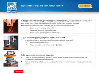 1. Сварочная установка с двумя сварочными головками, позволяет выполнять либо
две сварочные точки одновременно, либо работать в режиме каскада.
Работа одной установки ROOF заменяет две установки, что обеспечивает:
 Увеличение производительности;
 Снижение затрат на электроэнергию;
 Уменьшение производственных площадей.
2. Для сварки в труднодоступных местах и внахлест.
 Установка оснащена дополнительной инструментальной оснасткой.
 Упрощение ручного труда;
 Исключение влияния человеческого фактора.
3. Со сдвоенным сварочным модулем.
 Гибкость производственного процесса за счет легкой перенастройки оборудования для
сваривания различных видов профилей;
 Идеальна при сварке бронированных дверей, усиленных металлических стендов, стеллажей и
столов.
Варианты специальных исполнений
 