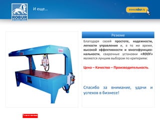 И еще…
Благодаря своей простоте, надежности,
легкости управления и, в то же время,
высокой эффективности и многофункцио-
нальности, сварочные установки «ROOF»
являются лучшим выбором по критериям:
Цена – Качество – Производительность.
Спасибо за внимание, удачи и
успехов в бизнесе!
Резюме
 