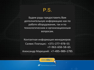 P.S.
Будем рады предоставить Вам
дополнительную информацию как по
работе оборудования, так и по
технологическим и организационным
вопросам.
Контактная информация менеджеров:
Салвис Платацис: +371–277–978–55
+7–963–658–58–65
Александр Марецкий: +7–495–989–1795
 