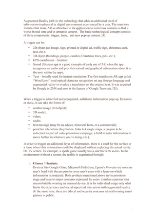 1
Augmented Reality (AR) is the technology that adds an additional level of
information to physical or digital environment experienced by a user. The main two
features that make AR so attractive in its application to numerous domains is that it
works in real time and in semantic context. The basic technological concept consists
of three components: trigger, lense, and new pop-up content. [8]
A trigger can be:
• 2D object (an image, sign, printed or digital ad, traffic sign, christmas card,
text, etc.);
• 3D object (buildings, people, candles, Christmas trees, pets, etc.);
• GPS coordinates – location;
• Sound (Shazam app is a good example of early use of AR when the app
recognises an audio and provides textual and graphical information about it to
the user within the app);
• Text – broadly used for instant translation (The first translation AR app called
“Word Lens” used optical character recognition on any foreign language and
augmented reality to overlay a translation on the original text. It was acquired
by Google in 2014 and now is the feature of Google Translate. [5]).
When a trigger is identified and recognized, additional information pops up. Dynamic
or static, it can take the forms of:
• another image (2D object);
• 3D model;
• video;
• audio;
• text message (may be an advice, historical facts, or a commercial);
• point for interaction (buy button, links to Google maps, a coupon to be
redeemed as part of sales promotion campaign, a field to enter information to
move further in whatever you’re doing, etc.).
In order to trigger an additional layer of information, there is a need for the surface or
a lense where this information could be displayed without replacing the actual reality.
On TV screen, for example, a sports game usually has a side bar with scores. In the
environment without a screen, the reality is augmented through:
1. Glasses / Headsets.
Devices like Google Glass, Microsoft HoloLens, Epson's Moverio are worn on
user's head with the purpose to cover user's eyes with a lense on which
information is projected. Both products mentioned above are in prototype
stage and have to major concerns expressed by users: it makes a person look
uncomfortable wearing an unusual device; it is for individual usage only what
limits the experience and social aspects of interaction with augmented reality.
At the same time, there are ethical and security concerns related to using smart
glasses in public.
 