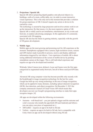 2
2. Projections / Spacial AR.
Spacial AR allows projecting digital graphics onto physical objects (i.e.
buildings, walls of a room, coffee table, etc.) in order to create interactive
visual experience. This is the only tool at the moment that provides a solution
for group experience of AR. It doesn't require any action or device to be
carried by a user.
The technology is assured by large projectors and involves artistic work to set
up the interaction. By that reason, it is the most expensive option of AR.
Spacial AR is widely used in art installation, entertainment, at city events and
festivals, in outdoor advertising campaigns. In this application it's commonly
associated with 3D mapping.
Spacial AR also has the future in gaming industry, especially with the growth
of 3D games development.
3. Mobile Apps.
Mobile apps are the most growing and promising tool for AR experience at the
moment. Smartphones equipped with a camera, high resolution screen, sensors
and GPS tracker made it possible to process, receive and display additional
information triggered by real objects. User experience of mobile AR is about
seeing additional information on the screen of mobile device by pointing
smartphone camera at the trigger. This is still individual experience and
requires an app to be developed and installed.
Wikitude, Sekai Camera (now defunct), Layar and Junaio were the first apps
categorized as augmented reality browsers, but all of those used just GPS data.
[5]
Advanced AR using computer vision has become possible only recently with
the breakthough in image recognition technology for the last few years.
Google has built up very strong technology in the area of image recognition,
which can be applied to many domains, including optical character recognition
(OCR), face detection, and object recognition. On December 2, 2015 the
company announced a launch of Cloud Vision API which means that
developers can now use Google's programming interface to make their apps
recognise images. [4]
AR apps are developed within the following environments:
• Aurasma – web based tool – you just upload a trigger and the outcome and
voila! everyone who installs the app (both iOS and Android) and follows
you can enjoy your piece of augmented art ;)
• ARToolKit – requires an app to be built in XCode
• Vuforia – requires an app to be built in XCode, but is compatible with
Unity where an app can be developed without using XCode
 