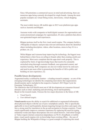 3
Since AR potentiates a commercial succes in retail and advertising, there are
numerous apps being customly developed for single brands. Among the most
popular examples are virtual fitting rooms, showrooms, virtual shopping
assistants.
The most widely known AR mobile apps in 2015 were platform-type apps
such as Aurasma and Blippar.
Aurasma works with companies to build digital scanners for supermarkets and
create promotional campaigns for supermarkets. It's also a platform that allows
user-generated targets and experiences.
Blippar postions itself as the first visual search engine. The company builds a
«Wikipedia of objects» and provides relevant information about the identified
object including description, videos, other locations, stores to buy if it is a
product, etc. [1]
While Blippar and Aurasma keep improving the technology, the biggest issue
behind them is their focus on selling to brands rather then creating smoth user
experience. Most users complaint that the apps don't work properly. This is
explained by limits of app knowledge bases that need to be constantly
enrinched using thorough customer feedback, user-generated content, and
machine learning. Both companies are also not widely known by end-users
and need to put more effort in promoting the benefits of AR to public and
building on user experience. [5]
Possible future developments
Augmented reality is defined by Gartner – a leading research company - as one of the
emerging technologies tat identify the computing innovations that organizations
should monitor and is included in the respective Gartner's 2015 Hype Cycle for
Emerging Technologies. [2]
The industrries that will benefit most out of AR development are consumer-focused
domains such as retail, marketing and advertising, travel and hospitality.
Based on the research made, I foresee the two major directions in the future of AR:
1. Visual Search.
2. User-defined targets.
Visual search means the ability to search for additional or augmented information
about physical objects with the use of just a smartphone camera. This is specifically
applicable to travel and hospitality domain targeting foreign travellers and expats who
face a strong need for translation on the go and navigation in foreign countries. Visual
search significantly improves customer experience by replacing the need for typing
unfamiliar words and object descriptions into text search browers. And while Google
or Yahoo require internet connection (dependance on Wi-Fi, broadband, or mobile
data), visual search engines rely on knowledge bases existing offline – the case of
Blippar building the Wikipedia of things is a good example of exploiting this trend.
 