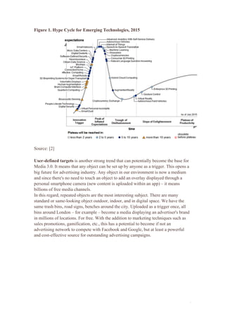 4
Figure 1. Hype Cycle for Emerging Technologies, 2015
Source: [2]
User-defined targets is another strong trend that can potentially become the base for
Media 3.0. It means that any object can be set up by anyone as a trigger. This opens a
big future for advertising industry. Any object in our environment is now a medium
and since there's no need to touch an object to add an overlay displayed through a
personal smartphone camera (new content is uploaded within an app) – it means
billions of free media channels.
In this regard, repeated objects are the most interesting subject. There are many
standard or same-looking object outdoor, indoor, and in digital space. We have the
same trash bins, road signs, benches around the city. Uploaded as a trigger once, all
bins around London – for example – become a media displaying an advertiser's brand
in millions of locations. For free. With the addition to marketing techniques such as
sales promotions, gamification, etc., this has a potential to become if not an
advertising network to compete with Facebook and Google, but at least a powerful
and cost-effective source for outstanding advertising campaigns.
 