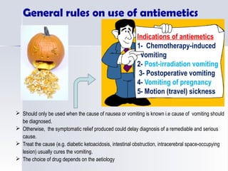 Indications of antiemetics
1- Chemotherapy-induced
vomiting
2- Post-irradiation vomiting
3- Postoperative vomiting
4- Vomiting of pregnancy
5- Motion (travel) sickness
 Should only be used when the cause of nausea or vomiting is known i.e cause of vomiting should
be diagnosed.
 Otherwise, the symptomatic relief produced could delay diagnosis of a remediable and serious
cause.
 Treat the cause (e.g. diabetic ketoacidosis, intestinal obstruction, intracerebral space-occupying
lesion) usually cures the vomiting.
 The choice of drug depends on the aetiology
General rules on use of antiemetics
 