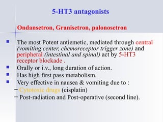 5-HT3 antagonists
Ondansetron, Granisetron, palonosetron
 The most Potent antiemetic, mediated through central
(vomiting center, chemoreceptor trigger zone) and
peripheral (intestinal and spinal) act by 5-HT3
receptor blockade .
 Orally or i.v., long duration of action.
 Has high first pass metabolism.
 Very effective in nausea & vomiting due to :
– Cytotoxic drugs (cisplatin)
– Post-radiation and Post-operative (second line).
 