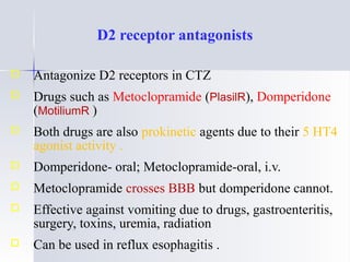 D2 receptor antagonists
o Antagonize D2 receptors in CTZ
o Drugs such as Metoclopramide (PlasilR), Domperidone
(MotiliumR )
o Both drugs are also prokinetic agents due to their 5 HT4
agonist activity .
o Domperidone- oral; Metoclopramide-oral, i.v.
o Metoclopramide crosses BBB but domperidone cannot.
o Effective against vomiting due to drugs, gastroenteritis,
surgery, toxins, uremia, radiation
o Can be used in reflux esophagitis .
 