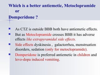 Which is a better antiemetic, Metoclopramide
or
Domperidone ?
 As CTZ is outside BBB both have antiemetic effects.
 But as Metoclopramide crosses BBB it has adverse
effects like extrapyramidal side effects.
 Side effects dyskinesia , galactorrhea, menstruation
disorders, sedation (only for metoclopramide).
 Domperidone is preferred antiemetic in children and
levo-dopa induced vomiting.
 